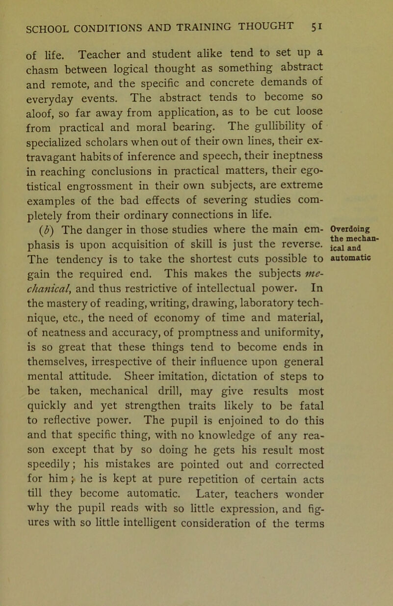 of life. Teacher and student alike tend to set up a chasm between logical thought as something abstract and remote, and the specific and concrete demands of everyday events. The abstract tends to become so aloof, so far away from application, as to be cut loose from practical and moral bearing. The gullibility of specialized scholars when out of their own lines, their ex- travagant habits of inference and speech, their ineptness in reaching conclusions in practical matters, their ego- tistical engrossment in their own subjects, are extreme examples of the bad effects of severing studies com- pletely from their ordinary connections in life. (b) The danger in those studies where the main em- phasis is upon acquisition of skill is just the reverse. The tendency is to take the shortest cuts possible to gain the required end. This makes the subjects me- chanical, and thus restrictive of intellectual power. In the mastery of reading, writing, drawing, laboratory tech- nique, etc., the need of economy of time and material, of neatness and accuracy, of promptness and uniformity, is so great that these things tend to become ends in themselves, irrespective of their influence upon general mental attitude. Sheer imitation, dictation of steps to be taken, mechanical drill, may give results most quickly and yet strengthen traits likely to be fatal to reflective power. The pupil is enjoined to do this and that specific thing, with no knowledge of any rea- son except that by so doing he gets his result most speedily; his mistakes are pointed out and corrected for him; he is kept at pure repetition of certain acts till they become automatic. Later, teachers wonder why the pupil reads with so little expression, and fig- ures with so little intelligent consideration of the terms Overdoing the mechan- ical and automatic