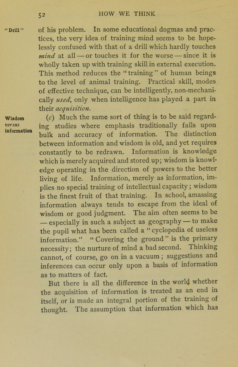 “Drill” Wisdom versus information of his problem. In some educational dogmas and prac- tices, the very idea of training mind seems to be hope- lessly confused with that of a drill which hardly touches mind at all — or touches it for the worse — since it is wholly taken up with training skill in external execution. This method reduces the “training” of human beings to the level of animal training. Practical skill, modes of effective technique, can be intelligently, non-mechani- cally used, only when intelligence has played a part in their acquisitio7i. (c) Much the same sort of thing is to be said regard- ing studies where emphasis traditionally falls upon bulk and accuracy of information. The distinction between information and wisdom is old, and yet requires constantly to be redrawn. Information is knowledge which is merely acquired and stored up; wisdom is knowl- edge operating in the direction of powers to the better living of life. Information, merely as information, im- plies no special training of intellectual capacity; wisdom is the finest fruit of that training. In school, amassing information always tends to escape from the ideal of wisdom or good judgment. The aim often seems to be — especially in such a subject as geography — to make the pupil what has been called a “ cyclopedia of useless information.” “ Covering the ground ” is the primary necessity; the nurture of mind a bad second. Thinking cannot, of course, go on in a vacuum ; suggestions and inferences can occur only upon a basis of information as to matters of fact. But there is all the difference in the world whether the acquisition of information is treated as an end in itself, or is made an integral portion of the training of thought. The assumption that information which has