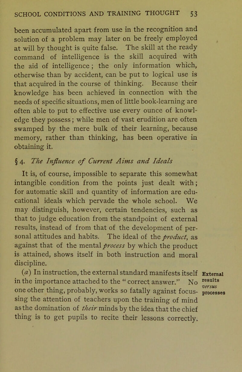 been accumulated apart from use in the recognition and solution of a problem may later on be freely employed at will by thought is quite false. The skill at the ready command of intelligence is the skill acquired with the aid of intelligence; the only information which, otherwise than by accident, can be put to logical use is that acquired in the course of thinking. Because their knowledge has been achieved in connection with the needs of specific situations, men of little book-learning are often able to put to effective use every ounce of knowl- edge they possess; while men of vast erudition are often swamped by the mere bulk of their learning, because memory, rather than thinking, has been operative in obtaining it. §4. The Influence of Current Aims and Ideals It is, of course, impossible to separate this somewhat intangible condition from the points just dealt with; for automatic skill and quantity of information are edu- cational ideals which pervade the whole school. We may distinguish, however, certain tendencies, such as that to judge education from the standpoint of external results, instead of from that of the development of per- sonal attitudes and habits. The ideal of the product, as against that of the mental process by which the product is attained, shows itself in both instruction and moral discipline. (a) In instruction, the external standard manifests itself in the importance attached to the “ correct answer.” No one other thing, probably, works so fatally against focus- sing the attention of teachers upon the training of mind as the domination of their minds by the idea that the chief thing is to get pupils to recite their lessons correctly. External results versus processes