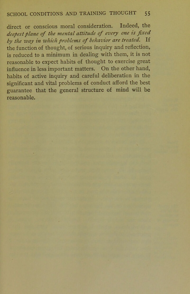 direct or conscious moral consideration. Indeed, the deepest plane of the mental attitude of every one is fixed by the way in which problems of behavior are treated. If the function of thought, of serious inquiry and reflection, is reduced to a minimum in dealing with them, it is not reasonable to expect habits of thought to exercise great influence in less important matters. On the other hand, habits of active inquiry and careful deliberation in the significant and vital problems of conduct afford the best guarantee that the general structure of mind will be reasonable.