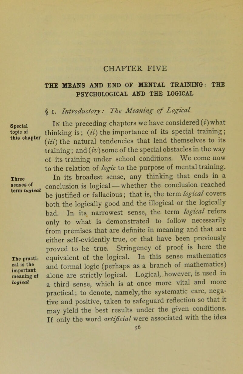 CHAPTER FIVE Special topic of this chapter Three senses of term logical The practi- cal is the important meaning of logical THE MEANS AND END OF MENTAL TRAINING: THE PSYCHOLOGICAL AND THE LOGICAL § I. Introductory: The Meaning of Logical In the preceding chapters we have considered (z) what thinking is; (ii) the importance of its special training; (iii) the natural tendencies that lend themselves to its training; and (tv) some of the special obstacles in the way of its training under school conditions. We come now to the relation of logic to the purpose of mental training. In its broadest sense, any thinking that ends in a conclusion is logical — whether the conclusion reached be justified or fallacious ; that is, the term logical covers both the logically good and the illogical or the logically bad. In its narrowest sense, the term logical refers only to what is demonstrated to follow necessarily from premises that are definite in meaning and that are either self-evidently true, or that have been previously proved to be true. Stringency of proof is here the equivalent of the logical. In this sense mathematics and formal logic (perhaps as a branch of mathematics) alone are strictly logical. Logical, however, is used in a third sense, which is at once more vital and more practical; to denote, namely,the systematic care, nega- tive and positive, taken to safeguard reflection so that it may yield the best results under the given conditions. If only the word artificial were associated with the idea