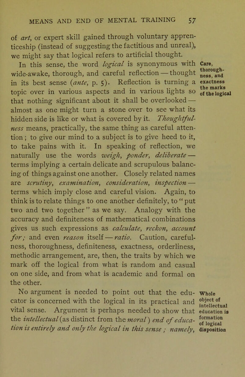 of art, or expert skill gained through voluntary appren- ticeship (instead of suggesting the factitious and unreal), we might say that logical refers to artificial thought. In this sense, the word logical is synonymous with wide-awake, thorough, and careful reflection — thought in its best sense {ante, p. 5). Reflection is turning a topic over in various aspects and in various fights so that nothing significant about it shall be overlooked — almost as one might turn a stone over to see what its hidden side is like or what is covered by it. Thoughtful- ness means, practically, the same thing as careful atten- tion ; to give our mind to a subject is to give heed to it, to take pains with it. In speaking of reflection, we naturally use the words weigh, ponder, deliberate — terms implying a certain delicate and scrupulous balanc- ing of things against one another. Closely related names are scrutiny, examination, consideration, inspection — terms which imply close and careful vision. Again, to think is to relate things to one another definitely, to “ put two and two together” as we say. Analogy with the accuracy and definiteness of mathematical combinations gives us such expressions as calculate, reckon, account for; and even reason itself — ratio. Caution, careful- ness, thoroughness, definiteness, exactness, orderliness, methodic arrangement, are, then, the traits by which we mark off the logical from what is random and casual on one side, and from what is academic and formal on the other. No argument is needed to point out that the edu- cator is concerned with the logical in its practical and vital sense. Argument is perhaps needed to show that the intellectual (as distinct from the moral') end of educa- tion is entirely and only the logical in this sense ; namely, Care, thorough- ness, and exactness the marks of the logical Whole object of intellectual education is formation of logical disposition