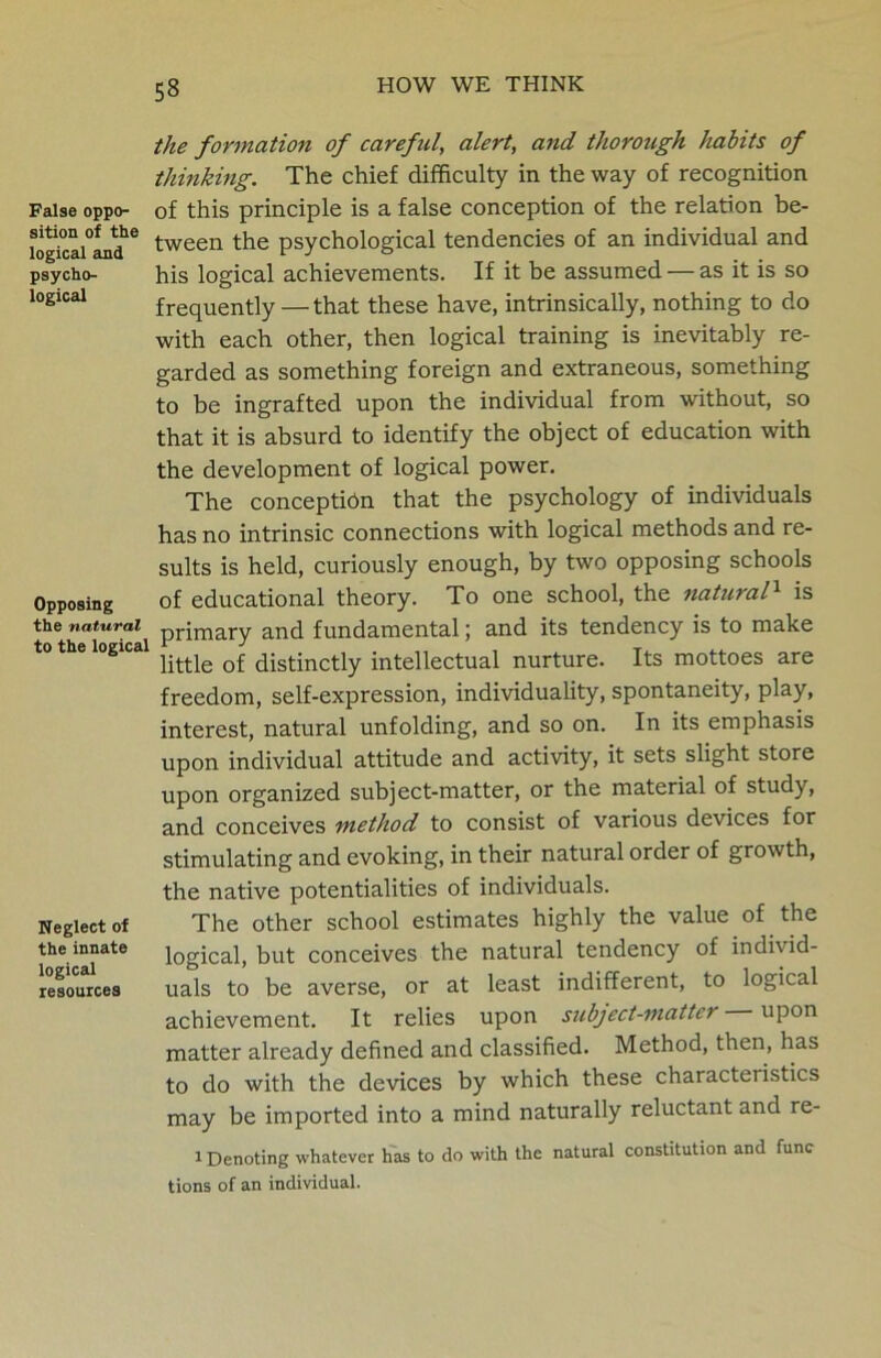 the formation of careful, alert, and thorough habits of thinking. The chief difficulty in the way of recognition False oppo- of this principle is a false conception of the relation be- lo^ica^and16 tween the psychological tendencies of an individual and psycho- his logical achievements. If it be assumed — as it is so logical frequently —that these have, intrinsically, nothing to do with each other, then logical training is inevitably re- garded as something foreign and extraneous, something to be ingrafted upon the individual from without, so that it is absurd to identify the object of education with the development of logical power. The conception that the psychology of individuals has no intrinsic connections with logical methods and re- sults is held, curiously enough, by two opposing schools Opposing of educational theory. To one school, the natural1 is the natural primary and fundamental; and its tendency is to make to the logical ^ ^jstjnctiy intellectual nurture. Its mottoes are freedom, self-expression, individuality, spontaneity, play, interest, natural unfolding, and so on. In its emphasis upon individual attitude and activity, it sets slight store upon organized subject-matter, or the material of study, and conceives method to consist of various devices for stimulating and evoking, in their natural order of growth, the native potentialities of individuals. Neglect of The other school estimates highly the value of the the innate logical> but conceives the natural tendency of individ- resources uals to be averse, or at least indifferent, to logical achievement. It relies upon subject-matter upon matter already defined and classified. Method, then, has to do with the devices by which these characteiistics may be imported into a mind naturally reluctant and re- i Denoting whatever has to do with the natural constitution and func tions of an individual.