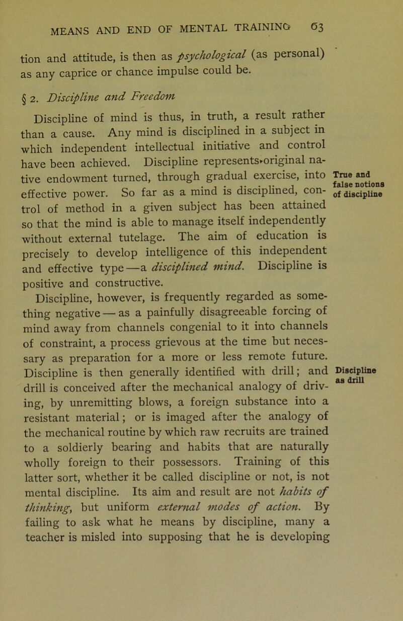 tion and attitude, is then as psychological (as personal) as any caprice or chance impulse could be. § 2. Discipline and Freedom Discipline of mind is thus, in truth, a result rather than a cause. Any mind is disciplined in a subject in which independent intellectual initiative and control have been achieved. Discipline represents^original na- tive endowment turned, through gradual exercise, into effective power. So far as a mind is disciplined, con- trol of method in a given subject has been attained so that the mind is able to manage itself independently without external tutelage. The aim of education is precisely to develop intelligence of this independent and effective type—a disciplined mind. Discipline is positive and constructive. Discipline, however, is frequently regarded as some- thing negative — as a painfully disagreeable forcing of mind away from channels congenial to it into channels of constraint, a process grievous at the time but neces- sary as preparation for a more or less remote future. Discipline is then generally identified with drill; and drill is conceived after the mechanical analogy of driv- ing, by unremitting blows, a foreign substance into a resistant material; or is imaged after the analogy of the mechanical routine by which raw recruits are trained to a soldierly bearing and habits that are naturally wholly foreign to their possessors. Training of this latter sort, whether it be called discipline or not, is not mental discipline. Its aim and result are not habits of thinking, but uniform external modes of action. By failing to ask what he means by discipline, many a teacher is misled into supposing that he is developing True and false notions of discipline Discipline as drill