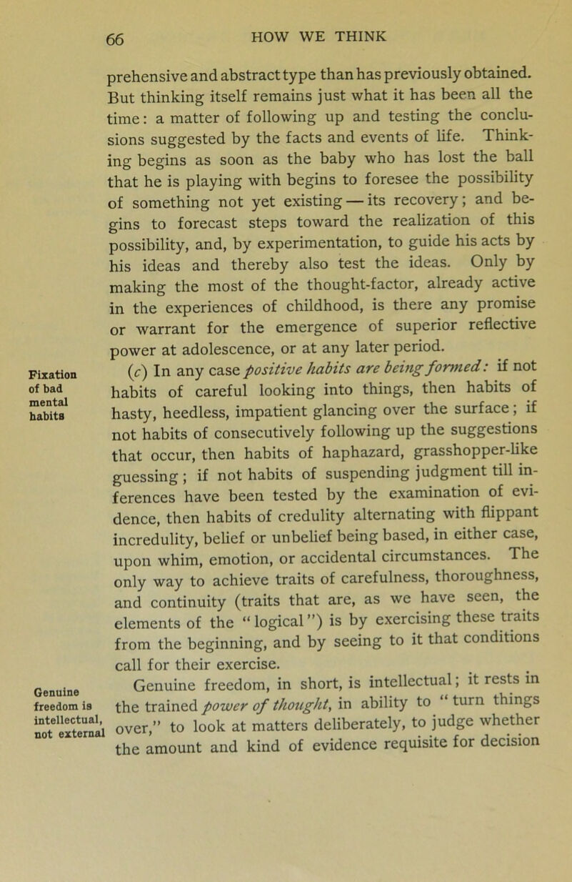 prehensive and abstract type than has previously obtained. But thinking itself remains just what it has been all the time: a matter of following up and testing the conclu- sions suggested by the facts and events of life. Think- ing begins as soon as the baby who has lost the ball that he is playing with begins to foresee the possibility of something not yet existing — its recovery; and be- gins to forecast steps toward the realization of this possibility, and, by experimentation, to guide his acts by his ideas and thereby also test the ideas. Only by making the most of the thought-factor, already active in the experiences of childhood, is there any promise or warrant for the emergence of superior reflective power at adolescence, or at any later period. (c) In any case positive habits are being formed: if not habits of careful looking into things, then habits of hasty, heedless, impatient glancing over the surface; if not habits of consecutively following up the suggestions that occur, then habits of haphazard, grasshopper-like guessing ; if not habits of suspending judgment till in- ferences have been tested by the examination of evi- dence, then habits of credulity alternating with flippant incredulity, belief or unbelief being based, in either case, upon whim, emotion, or accidental circumstances. The only way to achieve traits of carefulness, thoroughness, and continuity (traits that are, as we have seen, the elements of the “logical”) is by exercising these traits from the beginning, and by seeing to it that conditions call for their exercise. Genuine Genuine freedom, in short, is intellectual; it rests in freedom is the trained power of thought, in ability to turn things Se external over,” to look at matters deliberately, to judge whether the amount and kind of evidence requisite for decision Fixation of bad mental habits