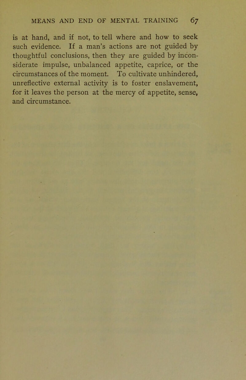 is at hand, and if not, to tell where and how to seek such evidence. If a man’s actions are not guided by thoughtful conclusions, then they are guided by incon- siderate impulse, unbalanced appetite, caprice, or the circumstances of the moment. To cultivate unhindered, unreflective external activity is to foster enslavement, for it leaves the person at the mercy of appetite, sense, and circumstance.