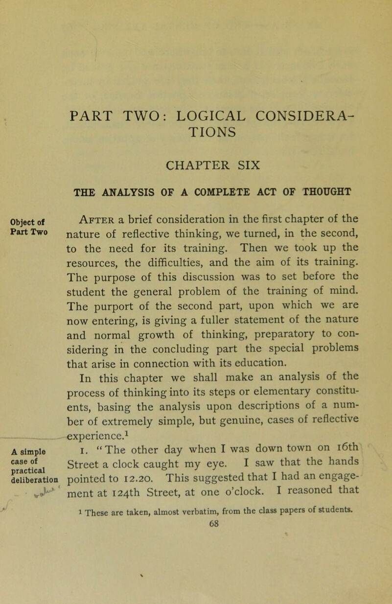 Object of Part Two A simple case of practical deliberation PART TWO: LOGICAL CONSIDERA- TIONS CHAPTER SIX THE ANALYSIS OF A COMPLETE ACT OF THOUGHT After a brief consideration in the first chapter of the nature of reflective thinking, we turned, in the second, to the need for its training. Then we took up the resources, the difficulties, and the aim of its training. The purpose of this discussion was to set before the student the general problem of the training of mind. The purport of the second part, upon which we are now entering, is giving a fuller statement of the nature and normal growth of thinking, preparatory to con- sidering in the concluding part the special problems that arise in connection with its education. In this chapter we shall make an analysis of the process of thinking into its steps or elementary constitu- ents, basing the analysis upon descriptions of a num- ber of extremely simple, but genuine, cases of reflective experience.1 i. “The other day when I was down town on 16th Street a clock caught my eye. I saw that the hands pointed to 12.20. This suggested that I had an engage- ment at 124th Street, at one o’clock. I reasoned that 1 These are taken, almost verbatim, from the class papers of students. V