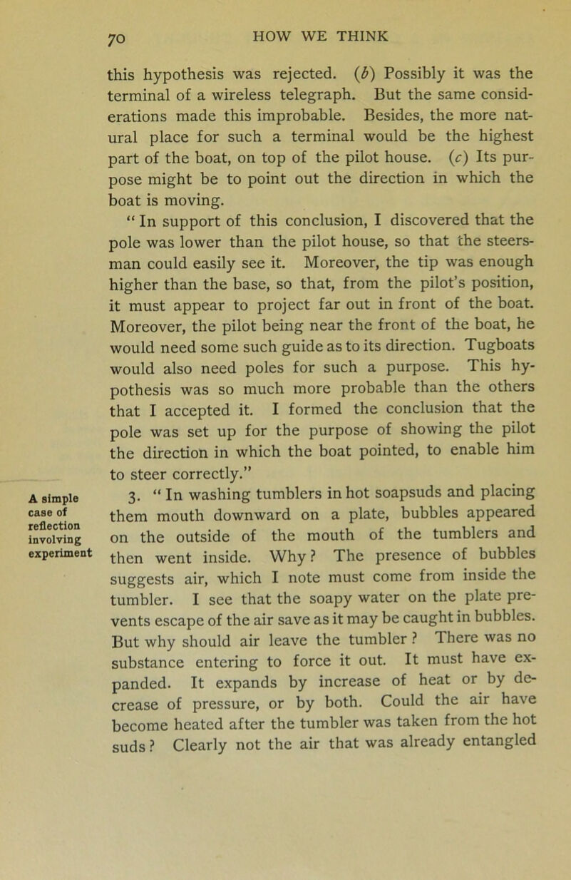 A simple case of reflection involving experiment this hypothesis was rejected, (b) Possibly it was the terminal of a wireless telegraph. But the same consid- erations made this improbable. Besides, the more nat- ural place for such a terminal would be the highest part of the boat, on top of the pilot house, (c) Its pur- pose might be to point out the direction in which the boat is moving. “ In support of this conclusion, I discovered that the pole was lower than the pilot house, so that the steers- man could easily see it. Moreover, the tip was enough higher than the base, so that, from the pilot’s position, it must appear to project far out in front of the boat. Moreover, the pilot being near the front of the boat, he would need some such guide as to its direction. Tugboats would also need poles for such a purpose. This hy- pothesis was so much more probable than the others that I accepted it. I formed the conclusion that the pole was set up for the purpose of showing the pilot the direction in which the boat pointed, to enable him to steer correctly.” 3. “ In washing tumblers in hot soapsuds and placing them mouth downward on a plate, bubbles appeared on the outside of the mouth of the tumblers and then went inside. Why ? The presence of bubbles suggests air, which I note must come from inside the tumbler. I see that the soapy water on the plate pre- vents escape of the air save as it may be caught in bubbles. But why should air leave the tumbler ? There was no substance entering to force it out. It must have ex- panded. It expands by increase of heat or by de- crease of pressure, or by both. Could the air have become heated after the tumbler was taken from the hot suds ? Clearly not the air that was already entangled