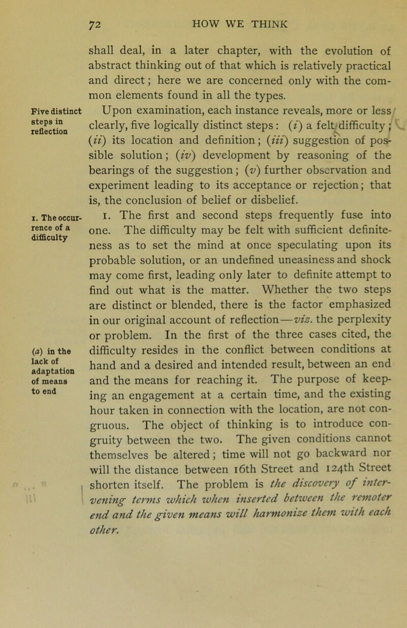 Five distinct steps in reflection i. The occur- rence of a difficulty (a) in the lack of adaptation of means to end shall deal, in a later chapter, with the evolution of abstract thinking out of that which is relatively practical and direct; here we are concerned only with the com- mon elements found in all the types. Upon examination, each instance reveals, more or less clearly, five logically distinct steps : (i) a felt difficulty ; (ii) its location and definition; (Hi) suggestion of pos- sible solution; (iv) development by reasoning of the bearings of the suggestion; (v) further observation and experiment leading to its acceptance or rejection; that is, the conclusion of belief or disbelief. i. The first and second steps frequently fuse into one. The difficulty may be felt with sufficient definite- ness as to set the mind at once speculating upon its probable solution, or an undefined uneasiness and shock may come first, leading only later to definite attempt to find out what is the matter. Whether the two steps are distinct or blended, there is the factor emphasized in our original account of reflection—viz. the perplexity or problem. In the first of the three cases cited, the difficulty resides in the conflict between conditions at hand and a desired and intended result, between an end and the means for reaching it. The purpose of keep- ing an engagement at a certain time, and the existing hour taken in connection with the location, are not con- gruous. The object of thinking is to introduce con- gruity between the two. The given conditions cannot themselves be altered; time will not go backward nor will the distance between 16th Street and 124th Street shorten itself. The problem is the discovery of inter- vening terms which when inserted between tJie remoter end and the given means will harmonize them with each other.