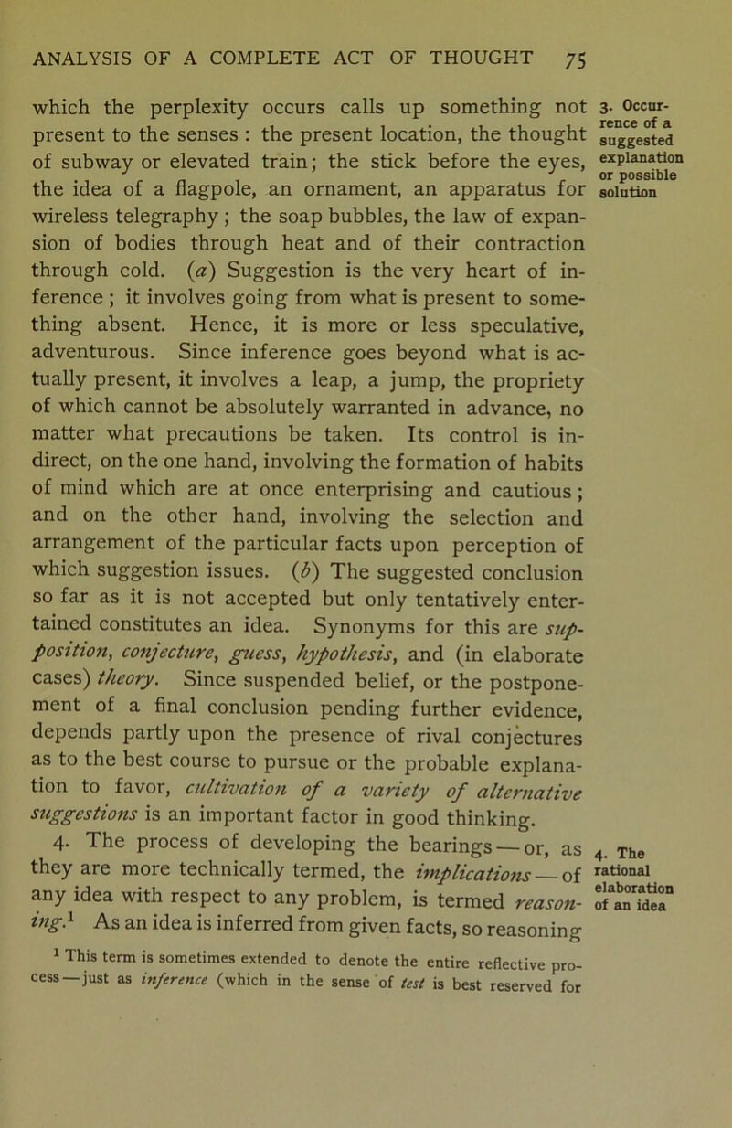 which the perplexity occurs calls up something not present to the senses : the present location, the thought of subway or elevated train; the stick before the eyes, the idea of a flagpole, an ornament, an apparatus for wireless telegraphy ; the soap bubbles, the law of expan- sion of bodies through heat and of their contraction through cold, (a) Suggestion is the very heart of in- ference ; it involves going from what is present to some- thing absent. Hence, it is more or less speculative, adventurous. Since inference goes beyond what is ac- tually present, it involves a leap, a jump, the propriety of which cannot be absolutely warranted in advance, no matter what precautions be taken. Its control is in- direct, on the one hand, involving the formation of habits of mind which are at once enterprising and cautious; and on the other hand, involving the selection and arrangement of the particular facts upon perception of which suggestion issues. (&) The suggested conclusion so far as it is not accepted but only tentatively enter- tained constitutes an idea. Synonyms for this are sup- position, conjecture, guess, hypothesis, and (in elaborate cases) theory. Since suspended belief, or the postpone- ment of a final conclusion pending further evidence, depends partly upon the presence of rival conjectures as to the best course to pursue or the probable explana- tion to favor, cultivation of a variety of alternative suggestions is an important factor in good thinking. 4. The process of developing the bearings — or, as they are more technically termed, the implications — of any idea with respect to any problem, is termed reason- ing} As an idea is inferred from given facts, so reasoning 1 This term is sometimes extended to denote the entire reflective pro- cess-just as inference (which in the sense of test is best reserved for 3. Occur- rence of a suggested explanation or possible solution 4. The rational elaboration of an idea