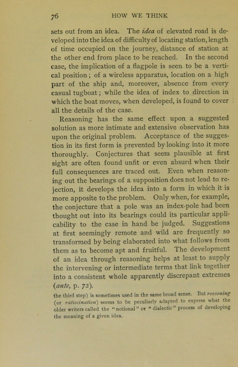 sets out from an idea. The idea of elevated road is de- veloped into the idea of difficulty of locating station, length of time occupied on the journey, distance of station at the other end from place to be reached. In the second case, the implication of a flagpole is seen to be a verti- cal position; of a wireless apparatus, location on a high part of the ship and, moreover, absence from every casual tugboat; while the idea of index to direction in which the boat moves, when developed, is found to cover all the details of the case. Reasoning has the same effect upon a suggested solution as more intimate and extensive observation has upon the original problem. Acceptance of the sugges- tion in its first form is prevented by looking into it more thoroughly. Conjectures that seem plausible at first sight are often found unfit or even absurd when their full consequences are traced out. Even when reason- ing out the bearings of a supposition does not lead to re- jection, it develops the idea into a form in which it is more apposite to the problem. Only when, for example, the conjecture that a pole was an index-pole had been thought out into its bearings could its particular appli- cability to the case in hand be judged. Suggestions at first seemingly remote and wild are frequently so transformed by being elaborated into what follows from them as to become apt and fruitful. The development of an idea through reasoning helps at least to supply the intervening or intermediate terms that link together into a consistent whole apparently discrepant extremes (ante, p. 72). the third step) is sometimes used in the same broad sense. But reasoning (or ratiocination) seems to be peculiarly adapted to express what the older writers called the “notional” or “dialectic” process of developing the meaning of a given idea.