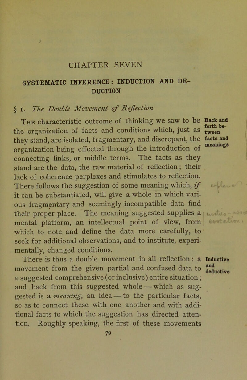 CHAPTER SEVEN SYSTEMATIC INFERENCE: INDUCTION AND DE- DUCTION § i. The Double Movement of Reflection The characteristic outcome of thinking we saw to be the organization of facts and conditions which, just as they stand, are isolated, fragmentary, and discrepant, the organization being effected through the introduction of connecting links, or middle terms. The facts as they stand are the data, the raw material of reflection; their lack of coherence perplexes and stimulates to reflection. There follows the suggestion of some meaning which, if it can be substantiated, will give a whole in which vari- ous fragmentary and seemingly incompatible data find their proper place. The meaning suggested supplies a mental platform, an intellectual point of view, from which to note and define the data more carefully, to seek for additional observations, and to institute, experi- mentally, changed conditions. There is thus a double movement in all reflection: a movement from the given partial and confused data to a suggested comprehensive (or inclusive) entire situation; and back from this suggested whole — which as sug- gested is a meaning, an idea — to the particular facts, so as to connect these with one another and with addi- tional facts to which the suggestion has directed atten- tion. Roughly speaking, the first of these movements 79 Back and forth be- tween facts and meanings tr-LL. Inductive and deductive