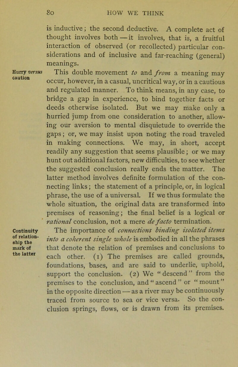 Hurry versus caution Continuity of relation- ship the mark of the latter is inductive; the second deductive. A complete act of thought involves both—it involves, that is, a fruitful interaction of observed (or recollected) particular con- siderations and of inclusive and far-reaching (general) meanings. This double movement to and from a meaning may occur, however, in a casual, uncritical way, or in a cautious and regulated manner. To think means, in any case, to bridge a gap in experience, to bind together facts or deeds otherwise isolated. But we may make only a hurried jump from one consideration to another, allow- ing our aversion to mental disquietude to override the gaps; or, we may insist upon noting the road traveled in making connections. We may, in short, accept readily any suggestion that seems plausible; or we may hunt out additional factors, new difficulties, to see whether the suggested conclusion really ends the matter. The latter method involves definite formulation of the con- necting links; the statement of a principle, or, in logical phrase, the use of a universal. If we thus formulate the whole situation, the original data are transformed into premises of reasoning; the final belief is a logical or rational conclusion, not a mere de facto termination. The importance of connections binding isolated items into a coherent single whole is embodied in all the phrases that denote the relation of premises and conclusions to each other, (i) The premises are called grounds, foundations, bases, and are said to underlie, uphold, support the conclusion. (2) We “descend” from the premises to the conclusion, and “ ascend ” or “mount” in the opposite direction — as a river may be continuously traced from source to sea or vice versa. So the con- clusion springs, flows, or is drawn from its premises.