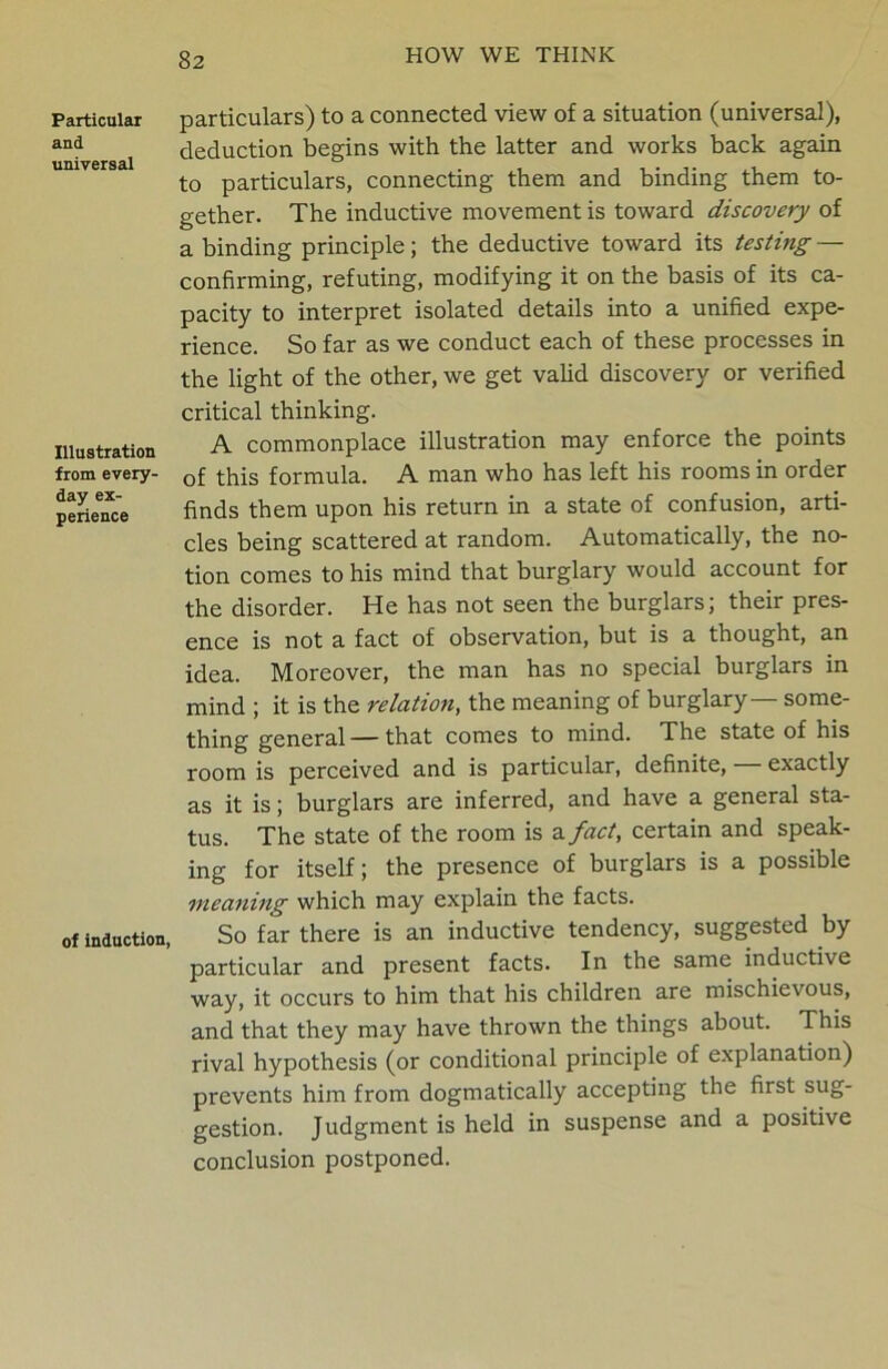 Particular and universal Illustration from every- day ex- perience of induction, particulars) to a connected view of a situation (universal), deduction begins with the latter and works back again to particulars, connecting them and binding them to- gether. The inductive movement is toward discovery of a binding principle; the deductive toward its testing — confirming, refuting, modifying it on the basis of its ca- pacity to interpret isolated details into a unified expe- rience. So far as we conduct each of these processes in the light of the other, we get valid discovery or verified critical thinking. A commonplace illustration may enforce the points of this formula. A man who has left his rooms in order finds them upon his return in a state of confusion, arti- cles being scattered at random. Automatically, the no- tion comes to his mind that burglary would account for the disorder. He has not seen the burglars; their pres- ence is not a fact of observation, but is a thought, an idea. Moreover, the man has no special burglars in mind ; it is the relation, the meaning of burglary some- thing general — that comes to mind. The state of his room is perceived and is particular, definite, exactly as it is; burglars are inferred, and have a general sta- tus. The state of the room is a fact, certain and speak- ing for itself; the presence of burglars is a possible meaning which may explain the facts. So far there is an inductive tendency, suggested by particular and present facts. In the same inductive way, it occurs to him that his children are mischievous, and that they may have thrown the things about. This rival hypothesis (or conditional principle of explanation) prevents him from dogmatically accepting the first sug- gestion. Judgment is held in suspense and a positive conclusion postponed.