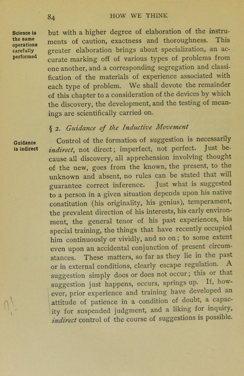 Science is the same operations carefully performed Guidance is indirect \ but with a higher degree of elaboration of the instru- ments of caution, exactness and thoroughness. This greater elaboration brings about specialization, an ac- curate marking off of various types of problems from one another, and a corresponding segregation and classi- fication of the materials of experience associated with each type of problem. We shall devote the remainder of this chapter to a consideration of the devices by which the discovery, the development, and the testing of mean- ings are scientifically carried on. § 2. Guidance of the Inductive Movement Control of the formation of suggestion is necessarily indirect, not direct; imperfect, not perfect. Just be- cause all discovery, all apprehension involving thought of the new, goes from the known, the present, to the unknown and absent, no rules can be stated that will guarantee correct inference. Just what is suggested to a person in a given situation depends upon his native constitution (his originality, his genius), temperament, the prevalent direction of his interests, his early environ- ment, the general tenor of his past experiences, his special training, the things that have recently occupied him continuously or vividly, and so on; to some extent even upon an accidental conjunction of present circum- stances. These matters, so far as they lie in the past or in external conditions, clearly escape regulation. A suggestion simply does or does not occur; this or that suggestion just happens, occurs, springs up. If, how- ever, prior experience and training have developed an attitude of patience in a condition of doubt, a capac- ity for suspended judgment, and a liking for inquiry, indirect control of the course of suggestions is possible.