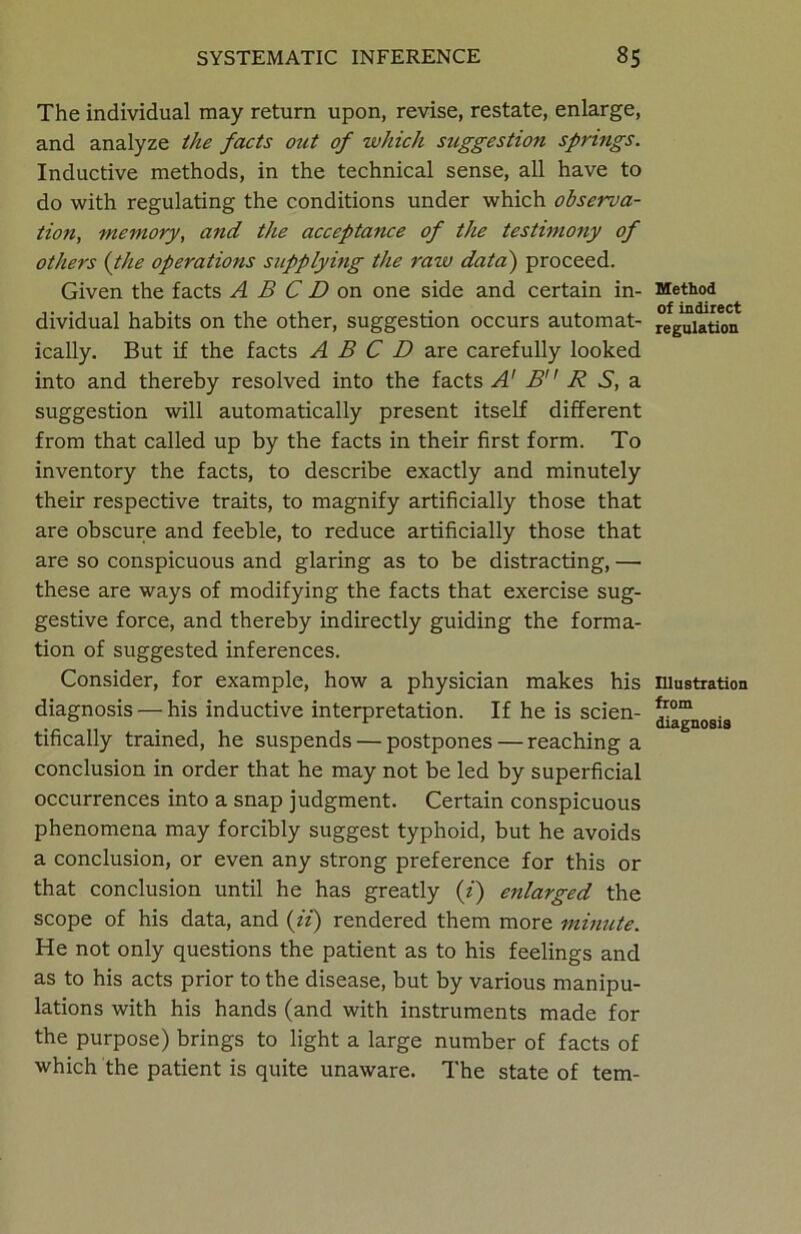 The individual may return upon, revise, restate, enlarge, and analyze the facts out of which suggestion springs. Inductive methods, in the technical sense, all have to do with regulating the conditions under which observa- tion, memory, and the acceptance of the testimony of others {the operations supplying the raw data) proceed. Given the facts A B C D on one side and certain in- dividual habits on the other, suggestion occurs automat- ically. But if the facts A B C D are carefully looked into and thereby resolved into the facts A' B R S, a suggestion will automatically present itself different from that called up by the facts in their first form. To inventory the facts, to describe exactly and minutely their respective traits, to magnify artificially those that are obscure and feeble, to reduce artificially those that are so conspicuous and glaring as to be distracting, — these are ways of modifying the facts that exercise sug- gestive force, and thereby indirectly guiding the forma- tion of suggested inferences. Consider, for example, how a physician makes his diagnosis — his inductive interpretation. If he is scien- tifically trained, he suspends — postpones — reaching a conclusion in order that he may not be led by superficial occurrences into a snap judgment. Certain conspicuous phenomena may forcibly suggest typhoid, but he avoids a conclusion, or even any strong preference for this or that conclusion until he has greatly (i) enlarged the scope of his data, and {ii) rendered them more minute. He not only questions the patient as to his feelings and as to his acts prior to the disease, but by various manipu- lations with his hands (and with instruments made for the purpose) brings to light a large number of facts of which the patient is quite unaware. The state of tem- Method of indirect regulation Illustration from diagnosis