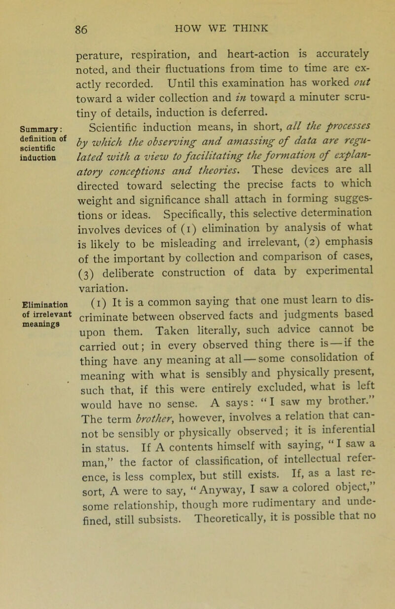 Summary: definition of scientific induction Elimination of irrelevant meanings perature, respiration, and heart-action is accurately noted, and their fluctuations from time to time are ex- actly recorded. Until this examination has worked out toward a wider collection and in toward a minuter scru- tiny of details, induction is deferred. Scientific induction means, in short, all the processes by which the observing and amassing of data are regu- lated with a view to facilitating the formation of explan- atory conceptions and theories. These devices are all directed toward selecting the precise facts to which weight and significance shall attach in forming sugges- tions or ideas. Specifically, this selective determination involves devices of (i) elimination by analysis of what is likely to be misleading and irrelevant, (2) emphasis of the important by collection and comparison of cases, (3) deliberate construction of data by experimental variation. (1) It is a common saying that one must learn to dis- criminate between observed facts and judgments based upon them. Taken literally, such advice cannot be carried out; in every observed thing there is — if the thing have any meaning at all — some consolidation of meaning with what is sensibly and physically present, such that, if this were entirely excluded, what is left would have no sense. A says: “ I saw my brother. The term brother, however, involves a relation that can- not be sensibly or physically observed; it is inferential in status. If A contents himself with saying, “ I saw a man,” the factor of classification, of intellectual refer- ence, is less complex, but still exists. If, as a last re- sort, A were to say, “ Anyway, I saw a colored object, some relationship, though more rudimentary and unde- fined, still subsists. Theoretically, it is possible that no