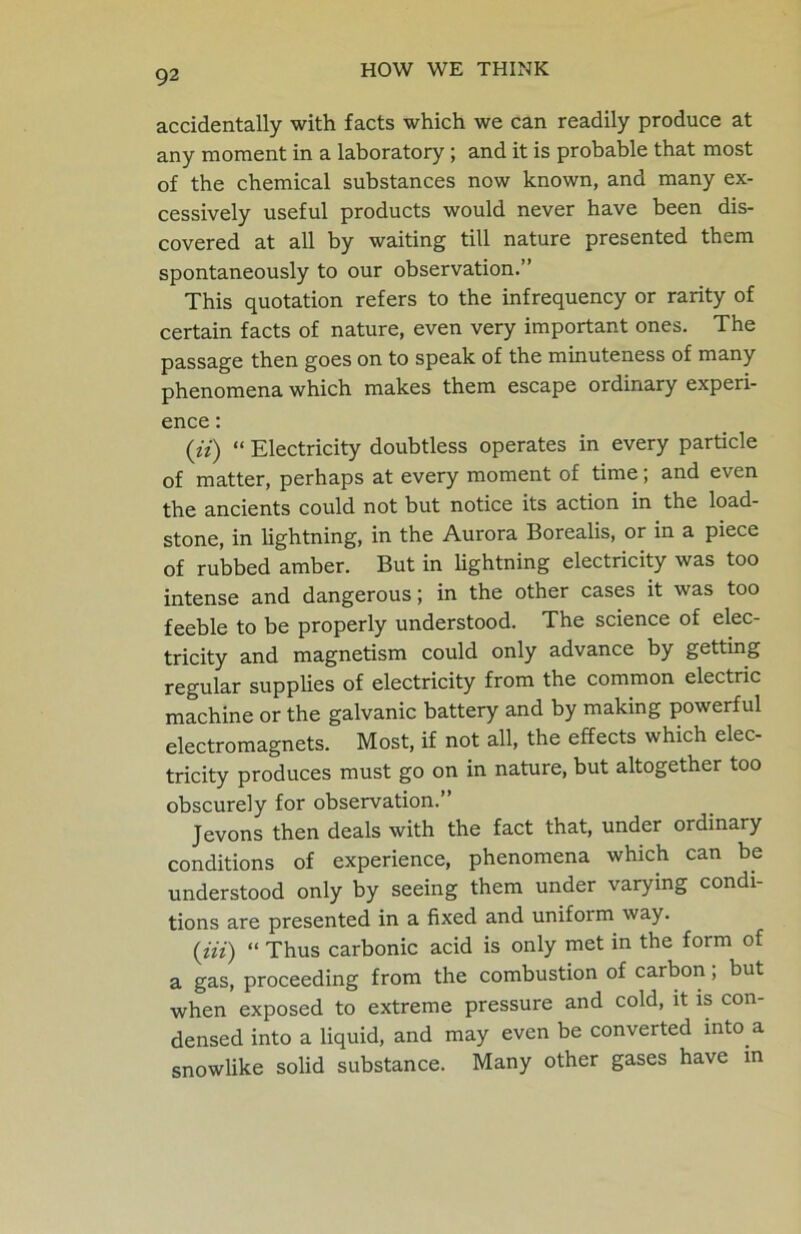 accidentally with facts which we can readily produce at any moment in a laboratory ; and it is probable that most of the chemical substances now known, and many ex- cessively useful products would never have been dis- covered at all by waiting till nature presented them spontaneously to our observation.” This quotation refers to the infrequency or rarity of certain facts of nature, even very important ones. The passage then goes on to speak of the minuteness of many phenomena which makes them escape ordinary experi- ence : (if) “ Electricity doubtless operates in every particle of matter, perhaps at every moment of time; and even the ancients could not but notice its action in the load- stone, in lightning, in the Aurora Borealis, or in a piece of rubbed amber. But in lightning electricity was too intense and dangerous j in the other cases it was too feeble to be properly understood. The science of elec- tricity and magnetism could only advance by getting regular supplies of electricity from the common electric machine or the galvanic battery and by making powerful electromagnets. Most, if not all, the effects which elec- tricity produces must go on in nature, but altogether too obscurely for observation.” Jevons then deals with the fact that, under ordinary conditions of experience, phenomena which can be understood only by seeing them under varying condi- tions are presented in a fixed and uniform way. (in) “ Thus carbonic acid is only met in the form of a gas, proceeding from the combustion of carbon; but when exposed to extreme pressure and cold, it is con- densed into a liquid, and may even be converted into a snowlike solid substance. Many other gases have in