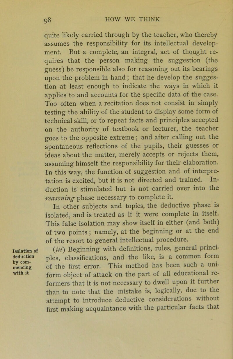 Isolation of deduction by com- mencing with it quite likely carried through by the teacher, who thereby assumes the responsibility for its intellectual develop- ment. But a complete, an integral, act of thought re- quires that the person making the suggestion (the guess) be responsible also for reasoning out its bearings upon the problem in hand; that he develop the sugges- tion at least enough to indicate the ways in which it applies to and accounts for the specific data of the case. Too often when a recitation does not consist in simply testing the ability of the student to display some form of technical skill, or to repeat facts and principles accepted on the authority of textbook or lecturer, the teacher goes to the opposite extreme ; and after calling out the spontaneous reflections of the pupils, their guesses or ideas about the matter, merely accepts or rejects them, assuming himself the responsibility for their elaboration. In this way, the function of suggestion and of interpre- tation is excited, but it is not directed and trained. In- duction is stimulated but is not carried over into the reasoning phase necessary to complete it. In other subjects and topics, the deductive phase is isolated, and is treated as if it were complete in itself. This false isolation may show itself in either (and both) of two points; namely, at the beginning or at the end of the resort to general intellectual procedure. {Hi) Beginning with definitions, rules, general princi- ples, classifications, and the like, is a common form of the first error. This method has been such a uni- form object of attack on the part of all educational re- formers that it is not necessary to dwell upon it further than to note that the mistake is, logically, due to the attempt to introduce deductive considerations without first making acquaintance with the particular facts that