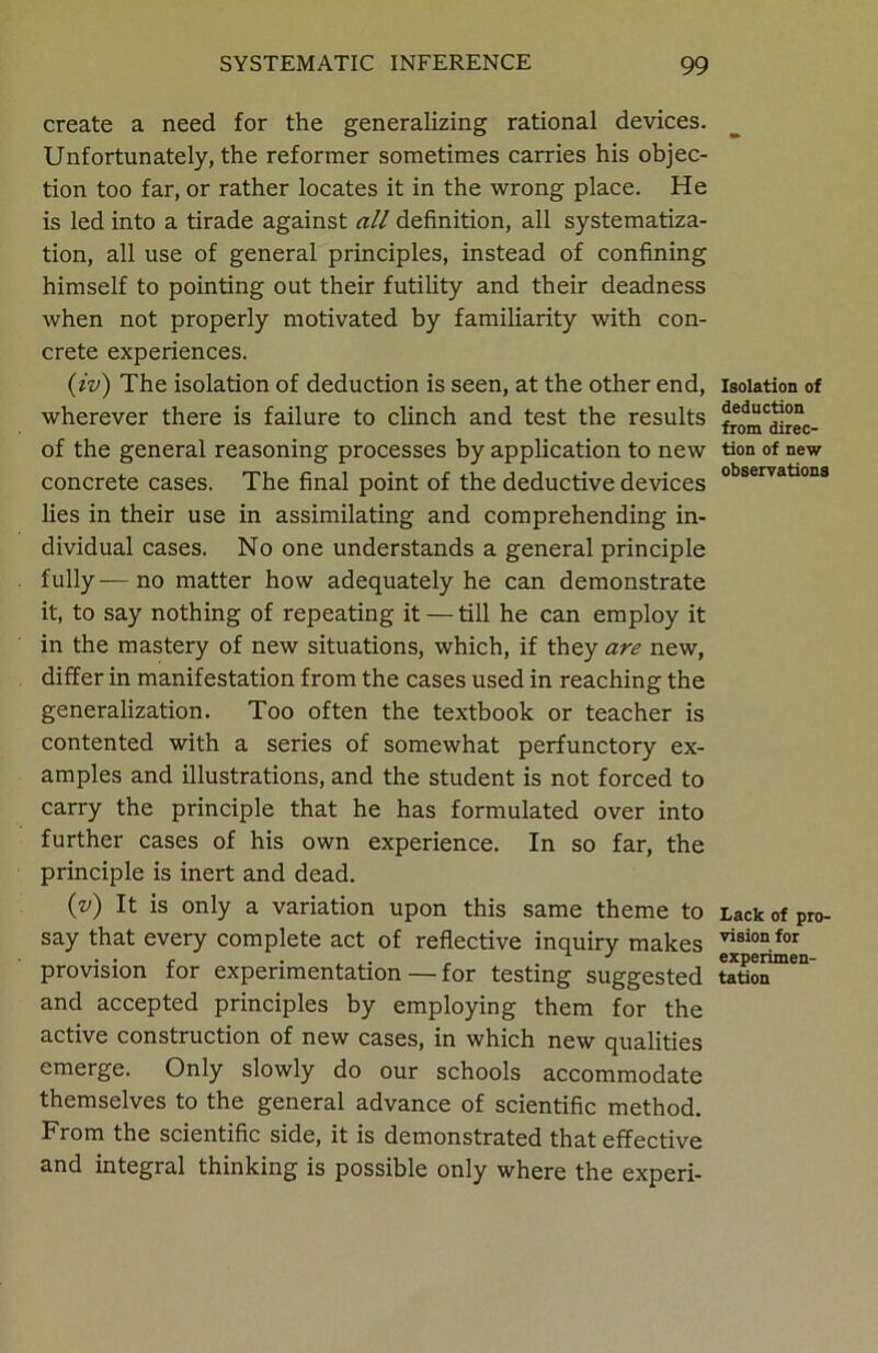 create a need for the generalizing rational devices. Unfortunately, the reformer sometimes carries his objec- tion too far, or rather locates it in the wrong place. He is led into a tirade against all definition, all systematiza- tion, all use of general principles, instead of confining himself to pointing out their futility and their deadness when not properly motivated by familiarity with con- crete experiences. (iv) The isolation of deduction is seen, at the other end, wherever there is failure to clinch and test the results of the general reasoning processes by application to new concrete cases. The final point of the deductive devices lies in their use in assimilating and comprehending in- dividual cases. No one understands a general principle fully—no matter how adequately he can demonstrate it, to say nothing of repeating it — till he can employ it in the mastery of new situations, which, if they are new, differ in manifestation from the cases used in reaching the generalization. Too often the textbook or teacher is contented with a series of somewhat perfunctory ex- amples and illustrations, and the student is not forced to carry the principle that he has formulated over into further cases of his own experience. In so far, the principle is inert and dead. (v) It is only a variation upon this same theme to say that every complete act of reflective inquiry makes provision for experimentation — for testing suggested and accepted principles by employing them for the active construction of new cases, in which new qualities emerge. Only slowly do our schools accommodate themselves to the general advance of scientific method. From the scientific side, it is demonstrated that effective and integral thinking is possible only where the experi- Isolation of deduction from direc- tion of new observations Lack of pro- vision for experimen- tation