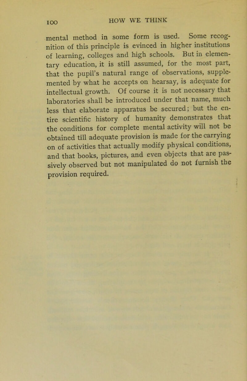 mental method in some form is used. Some recog- nition of this principle is evinced in higher institutions of learning, colleges and high schools. But in elemen- tary education, it is still assumed, for the most part, that the pupil’s natural range of observations, supple- mented by what he accepts on hearsay, is adequate for intellectual growth. Of course it is not necessary that laboratories shall be introduced under that name, much less that elaborate apparatus be secured ; but the en- tire scientific history of humanity demonstrates that the conditions for complete mental activity will not be obtained till adequate provision is made for the carrying on of activities that actually modify physical conditions, and that books, pictures, and even objects that are pas- sively observed but not manipulated do not furnish the provision required.