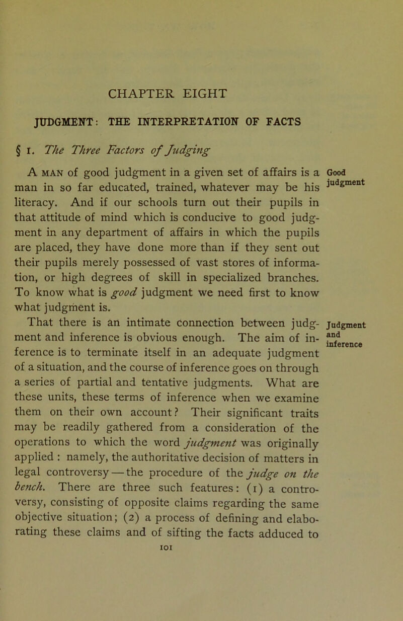 CHAPTER EIGHT JUDGMENT: THE INTERPRETATION OF FACTS § i. The Three Factors of Judging A man of good judgment in a given set of affairs is a man in so far educated, trained, whatever may be his literacy. And if our schools turn out their pupils in that attitude of mind which is conducive to good judg- ment in any department of affairs in which the pupils are placed, they have done more than if they sent out their pupils merely possessed of vast stores of informa- tion, or high degrees of skill in specialized branches. To know what is good judgment we need first to know what judgment is. That there is an intimate connection between judg- ment and inference is obvious enough. The aim of in- ference is to terminate itself in an adequate judgment of a situation, and the course of inference goes on through a series of partial and tentative judgments. What are these units, these terms of inference when we examine them on their own account? Their significant traits may be readily gathered from a consideration of the operations to which the word judgment was originally applied : namely, the authoritative decision of matters in legal controversy — the procedure of the judge on the bench. There are three such features: (i) a contro- versy, consisting of opposite claims regarding the same objective situation; (2) a process of defining and elabo- rating these claims and of sifting the facts adduced to IOI Good judgment Judgment and inference