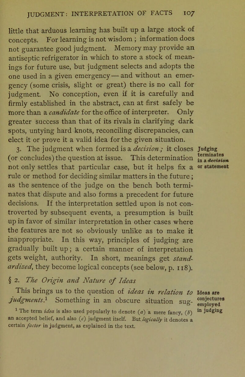 little that arduous learning has built up a large stock of concepts. For learning is not wisdom ; information does not guarantee good judgment. Memory may provide an antiseptic refrigerator in which to store a stock of mean- ings for future use, but judgment selects and adopts the one used in a given emergency—and without an emer- gency (some crisis, slight or great) there is no call for judgment. No conception, even if it is carefully and firmly established in the abstract, can at first safely be more than a candidate for the office of interpreter. Only greater success than that of its rivals in clarifying dark spots, untying hard knots, reconciling discrepancies, can elect it or prove it a valid idea for the given situation. 3. The judgment when formed is a decision ; it closes (or concludes) the question at issue. This determination not only settles that particular case, but it helps fix a rule or method for deciding similar matters in the future; as the sentence of the judge on the bench both termi- nates that dispute and also forms a precedent for future decisions. If the interpretation settled upon is not con- troverted by subsequent events, a presumption is built up in favor of similar interpretation in other cases where the features are not so obviously unlike as to make it inappropriate. In this way, principles of judging are gradually built up; a certain manner of interpretation gets weight, authority. In short, meanings get stand- ardized, they become logical concepts (see below, p. 118). § 2. The Origin and Nature of Ideas This brings us to the question of ideas in relation to judgments} Something in an obscure situation sug- 1 The term idea is also used popularly to denote (a) a mere fancy, (i) an accepted belief, and also (c) judgment itself. But logically it denotes a certain factor in judgment, as explained in the text. Judging terminates in a decision or statement Ideas are conjectures employed in judging