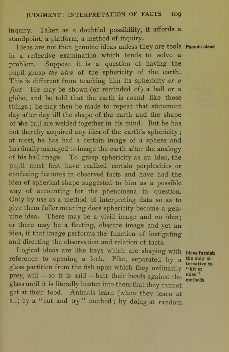 inquiry. Taken as a doubtful possibility, it affords a standpoint, a platform, a method of inquiry. Ideas are not then genuine ideas unless they are tools in a reflective examination which tends to solve a problem. Suppose it is a question of having the pupil grasp the idea of the sphericity of the earth. This is different from teaching him its sphericity as a fact. He may be shown (or reminded of) a ball or a globe, and be told that the earth is round like those things; he may then be made to repeat that statement day after day till the shape of the earth and the shape of the ball are welded together in his mind. But he has not thereby acquired any idea of the earth’s sphericity ; at most, he has had a certain image of a sphere and has finally managed to image the earth after the analogy of his ball image. To grasp sphericity as an idea, the pupil must first have realized certain perplexities or confusing features in observed facts and have had the idea of spherical shape suggested to him as a possible way of accounting for the phenomena in question. Only by use as a method of interpreting data so as to give them fuller meaning does sphericity become a gen- uine idea. There may be a vivid image and no idea; or there may be a fleeting, obscure image and yet an idea, if that image performs the function of instigating and directing the observation and relation of facts. Logical ideas are like keys which are shaping with reference to opening a lock. Pike, separated by a glass partition from the fish upon which they ordinarily prey, will — so it is said —butt their heads against the glass until it is literally beaten into them that they cannot get at their food. Animals learn (when they learn at all) by a “ cut and try ” method ; by doing at random Pseudo-ideas Ideas f urnish the only al- ternative to “ hit or miss ” methods