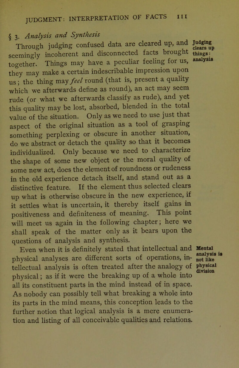 § 3. Analysis and Synthesis Through judging confused data are cleared up, and Judgi»g_ seemingly incoherent and disconnected facts brought things: together. Things may have a peculiar feeling for us, analysis they may make a certain indescribable impression upon us ; the thing may feel round (that is, present a quality which we afterwards define as round), an act may seem rude (or what we afterwards classify as rude), and yet this quality may be lost, absorbed, blended in the total value of the situation. Only as we need to use just that aspect of the original situation as a tool of grasping something perplexing or obscure in another situation, do we abstract or detach the quality so that it becomes individualized. Only because we need to characterize the shape of some new object or the moral quality of some new act, does the element of roundness or rudeness in the old experience detach itself, and stand out as a distinctive feature. If the element thus selected clears up what is otherwise obscure in the new experience, if it settles what is uncertain, it thereby itself gains in positiveness and definiteness of meaning. This point will meet us again in the following chapter; here we shall speak of the matter only as it bears upon the questions of analysis and synthesis. Even when it is definitely stated that intellectual and Mental physical analyses are different sorts of operations, in- “fate8 tellectual analysis is often treated after the analogy of P^cai physical; as if it were the breaking up of a whole into all its constituent parts in the mind instead of in space. As nobody can possibly tell what breaking a whole into its parts in the mind means, this conception leads to the further notion that logical analysis is a mere enumera- tion and listing of all conceivable qualities and relations.