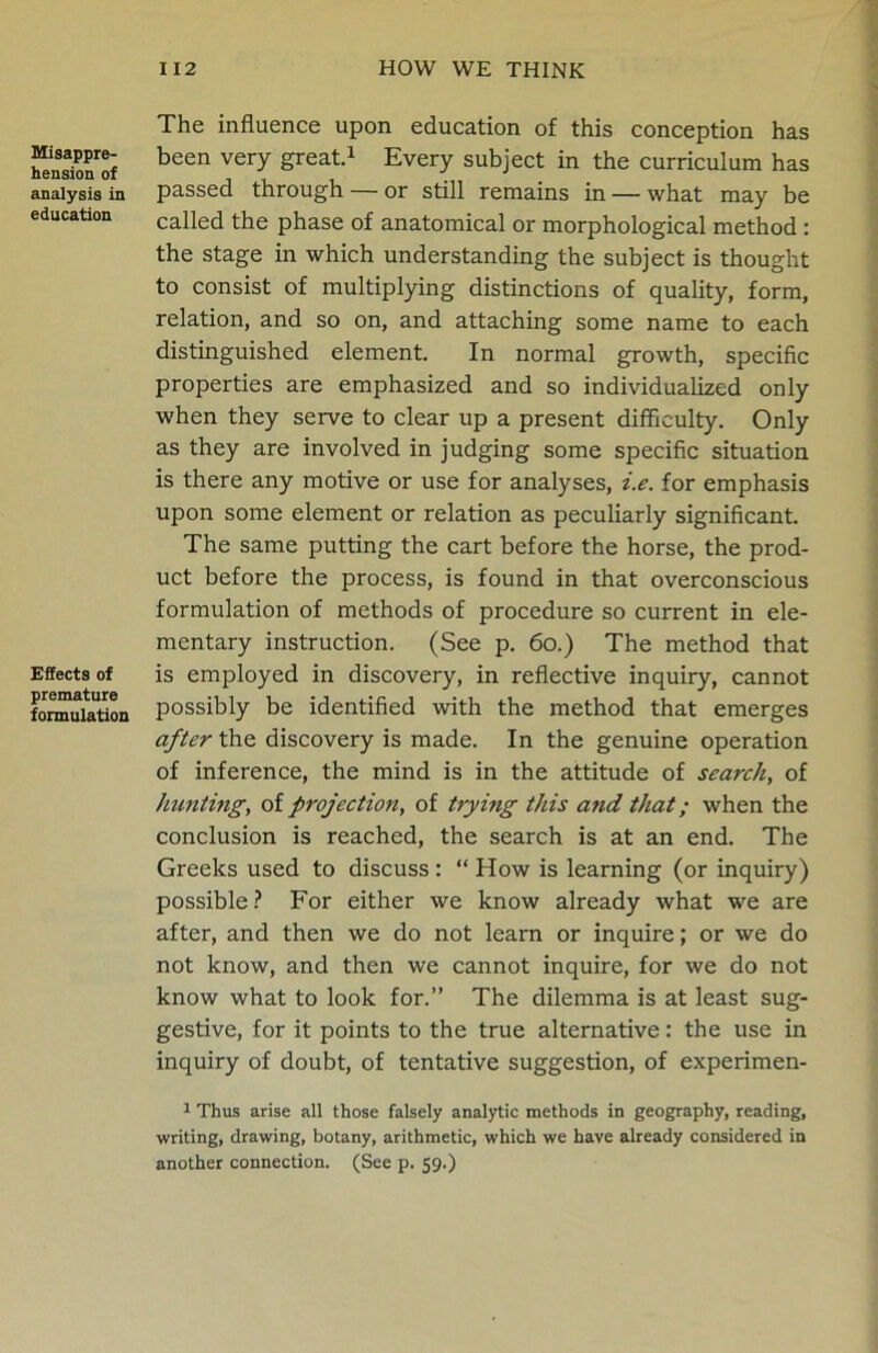 Misappre- hension of analysis in education Effects of premature formulation The influence upon education of this conception has been very great.1 Every subject in the curriculum has passed through — or still remains in — what may be called the phase of anatomical or morphological method : the stage in which understanding the subject is thought to consist of multiplying distinctions of quality, form, relation, and so on, and attaching some name to each distinguished element. In normal growth, specific properties are emphasized and so individualized only when they serve to clear up a present difficulty. Only as they are involved in judging some specific situation is there any motive or use for analyses, i.e. for emphasis upon some element or relation as peculiarly significant. The same putting the cart before the horse, the prod- uct before the process, is found in that overconscious formulation of methods of procedure so current in ele- mentary instruction. (See p. 60.) The method that is employed in discovery, in reflective inquiry, cannot possibly be identified with the method that emerges after the discovery is made. In the genuine operation of inference, the mind is in the attitude of search, of hunting, of projection, of trying this and that; when the conclusion is reached, the search is at an end. The Greeks used to discuss : “ How is learning (or inquiry) possible? For either we know already what we are after, and then we do not learn or inquire; or we do not know, and then we cannot inquire, for we do not know what to look for.” The dilemma is at least sug- gestive, for it points to the true alternative: the use in inquiry of doubt, of tentative suggestion, of experimen- 1 Thus arise all those falsely analytic methods in geography, reading, writing, drawing, botany, arithmetic, which we have already considered in another connection. (See p. 59.)