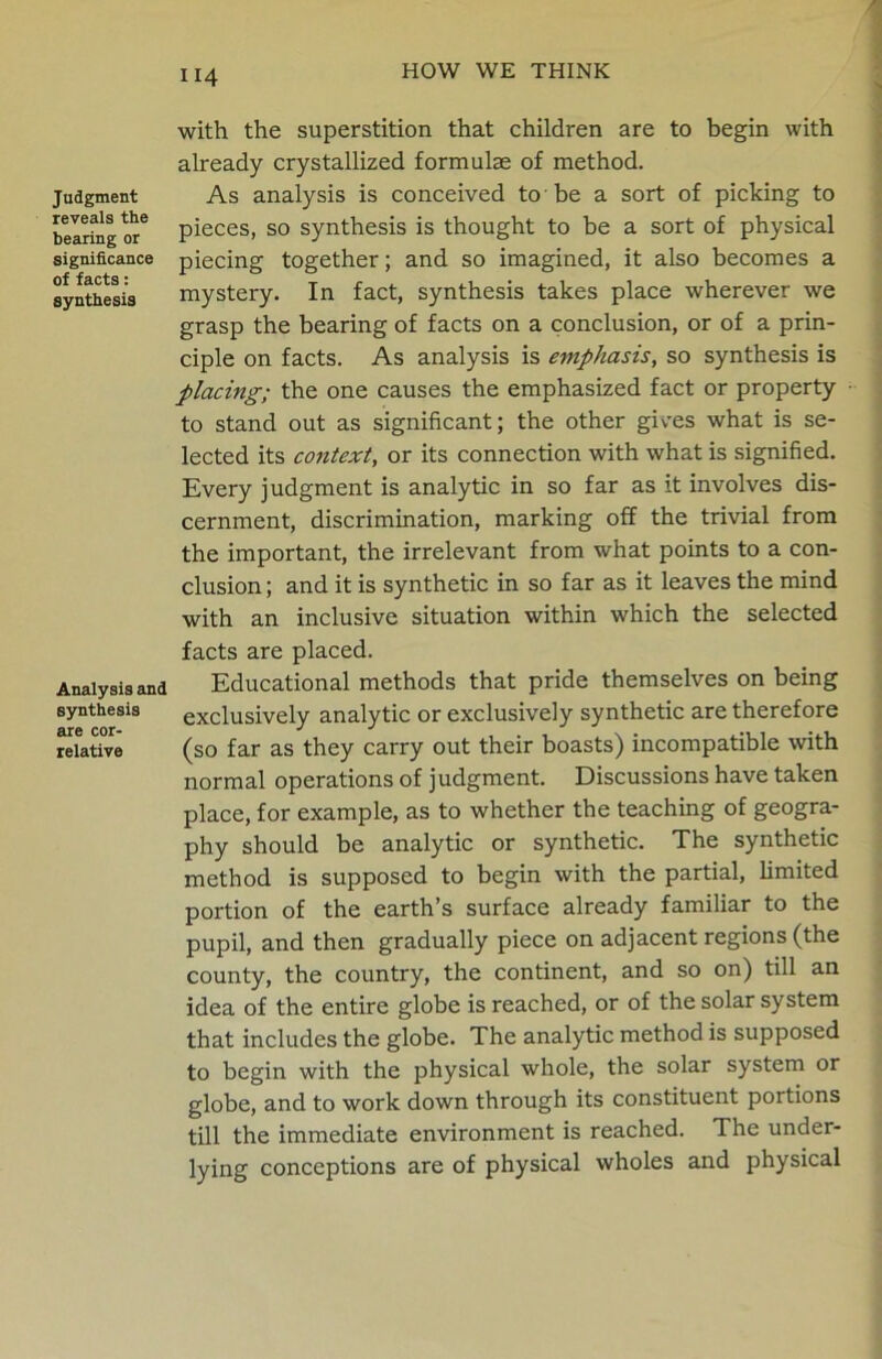 Judgment reveals the bearing or significance of facts: synthesis Analysis and synthesis are cor- relative U4 with the superstition that children are to begin with already crystallized formulas of method. As analysis is conceived to be a sort of picking to pieces, so synthesis is thought to be a sort of physical piecing together; and so imagined, it also becomes a mystery. In fact, synthesis takes place wherever we grasp the bearing of facts on a conclusion, or of a prin- ciple on facts. As analysis is emphasis, so synthesis is placing; the one causes the emphasized fact or property to stand out as significant; the other gives what is se- lected its context, or its connection with what is signified. Every judgment is analytic in so far as it involves dis- cernment, discrimination, marking off the trivial from the important, the irrelevant from what points to a con- clusion ; and it is synthetic in so far as it leaves the mind with an inclusive situation within which the selected facts are placed. Educational methods that pride themselves on being exclusively analytic or exclusively synthetic are therefore (so far as they carry out their boasts) incompatible with normal operations of judgment. Discussions have taken place, for example, as to whether the teaching of geogra- phy should be analytic or synthetic. The synthetic method is supposed to begin with the partial, limited portion of the earth’s surface already familiar to the pupil, and then gradually piece on adjacent regions (the county, the country, the continent, and so on) till an idea of the entire globe is reached, or of the solar system that includes the globe. The analytic method is supposed to begin with the physical whole, the solar system or globe, and to work down through its constituent portions till the immediate environment is reached. The under- lying conceptions are of physical wholes and physical