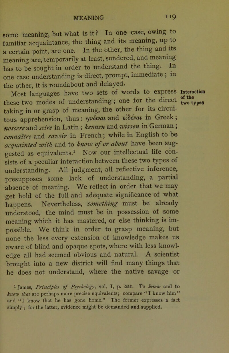 some meaning, but what is it? In one case, owing to familiar acquaintance, the thing and its meaning, up to a certain point, are one. In the other, the thing and its meaning are, temporarily at least, sundered, and meaning has to be sought in order to understand the thing. In one case understanding is direct, prompt, immediate , in the other, it is roundabout and delayed. Most languages have two sets of words to express interaction these two modes of understanding; one for the direct tw0 typea taking in or grasp of meaning, the other for its circui- tous apprehension, thus: yvtavai and ebBevcu in Greek; noscere and scire in Latin ; kennen and wissen in German ; connattre and savoir in French; while in English to be acquainted with and to know of or about have been sug- gested as equivalents.1 Now our intellectual life con- sists of a peculiar interaction between these two types of understanding. All judgment, all reflective inference, presupposes some lack of understanding, a partial absence of meaning. We reflect in order that we may get hold of the full and adequate significance of what happens. Nevertheless, something must be already understood, the mind must be in possession of some meaning which it has mastered, or else thinking is im- possible. We think in order to grasp meaning, but none the less every extension of knowledge makes us aware of blind and opaque spots, where with less knowl- edge all had seemed obvious and natural. A scientist brought into a new district will find many things that he does not understand, where the native savage or 1 James, Principles of Psychology, vol. I, p. 221. To know and to know that are perhaps more precise equivalents; compare “ I know him ” and “I know that he has gone home.” The former expresses a fact simply ; for the latter, evidence might be demanded and supplied.