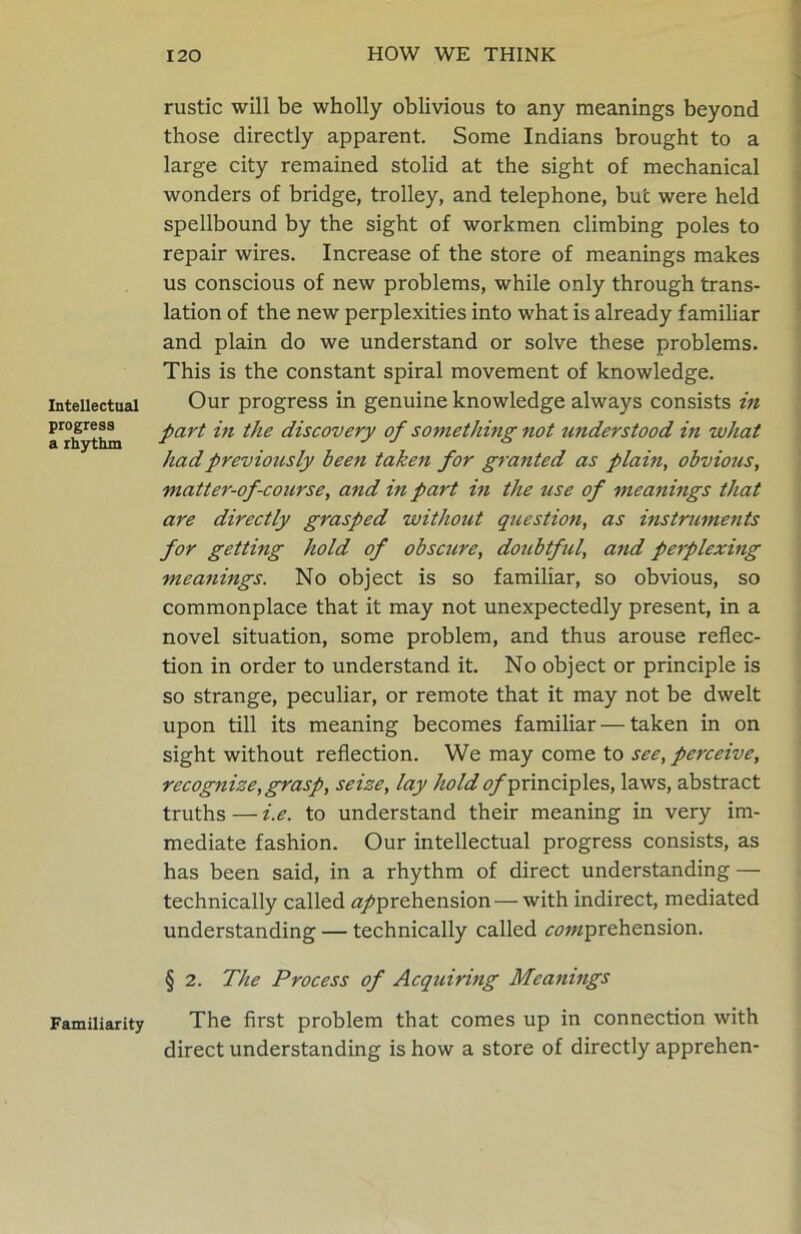 Intellectual progress a rhythm Familiarity rustic will be wholly oblivious to any meanings beyond those directly apparent. Some Indians brought to a large city remained stolid at the sight of mechanical wonders of bridge, trolley, and telephone, but were held spellbound by the sight of workmen climbing poles to repair wires. Increase of the store of meanings makes us conscious of new problems, while only through trans- lation of the new perplexities into what is already familiar and plain do we understand or solve these problems. This is the constant spiral movement of knowledge. Our progress in genuine knowledge always consists in part in the discovery of something not understood in what had previously been taken for granted as plain, obvious, matter-of-course, and in part in the use of meanings that are directly grasped without question, as instruments for getting hold of obscure, doubtful, and perplexmg meanings. No object is so familiar, so obvious, so commonplace that it may not unexpectedly present, in a novel situation, some problem, and thus arouse reflec- tion in order to understand it. No object or principle is so strange, peculiar, or remote that it may not be dwelt upon till its meaning becomes familiar — taken in on sight without reflection. We may come to see, perceive, recognize,grasp, seize, lay hold ^/principles, laws, abstract truths — i.e. to understand their meaning in very im- mediate fashion. Our intellectual progress consists, as has been said, in a rhythm of direct understanding — technically called apprehension-—-with indirect, mediated understanding — technically called aawzprehension. § 2. The Process of Acquiring Meanings The first problem that comes up in connection with direct understanding is how a store of directly apprehen-