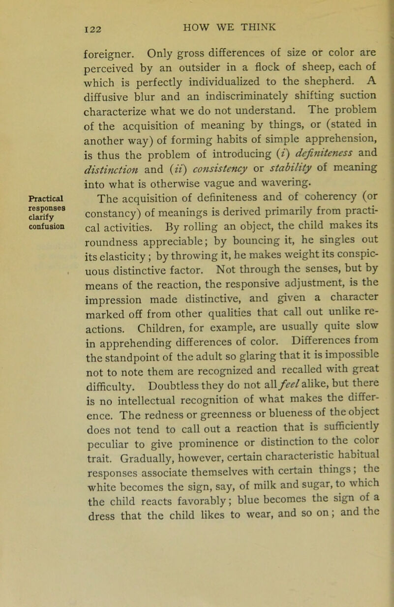 Practical responses clarify confusion foreigner. Only gross differences of size or color are perceived by an outsider in a flock of sheep, each of which is perfectly individualized to the shepherd. A diffusive blur and an indiscriminately shifting suction characterize what we do not understand. The problem of the acquisition of meaning by things, or (stated in another way) of forming habits of simple apprehension, is thus the problem of introducing (z) definiteness and distinction and (ii) consistency or stability of meaning into what is otherwise vague and wavering. The acquisition of definiteness and of coherency (or constancy) of meanings is derived primarily from practi- cal activities. By rolling an object, the child makes its roundness appreciable; by bouncing it, he singles out its elasticity ; by throwing it, he makes weight its conspic- uous distinctive factor. Not through the senses, but by means of the reaction, the responsive adjustment, is the impression made distinctive, and given a character marked off from other qualities that call out unlike re- actions. Children, for example, are usually quite slow in apprehending differences of color. Differences from the standpoint of the adult so glaring that it is impossible not to note them are recognized and recalled with great difficulty. Doubtless they do not all feel alike, but there is no intellectual recognition of what makes the differ- ence. The redness or greenness or blueness of the object does not tend to call out a reaction that is sufficiently peculiar to give prominence or distinction to the color trait. Gradually, however, certain characteristic habitual responses associate themselves with certain things , the white becomes the sign, say, of milk and sugar, to which the child reacts favorably; blue becomes the sign of a dress that the child likes to wear, and so on; and the