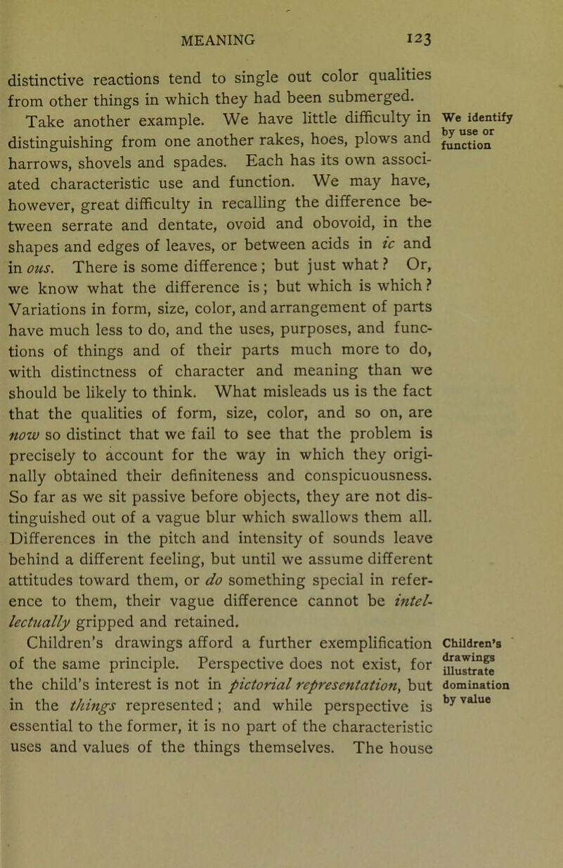 distinctive reactions tend to single out color qualities from other things in which they had been submerged. Take another example. We have little difficulty in distinguishing from one another rakes, hoes, plows and harrows, shovels and spades. Each has its own associ- ated characteristic use and function. We may have, however, great difficulty in recalling the difference be- tween serrate and dentate, ovoid and obovoid, in the shapes and edges of leaves, or between acids in ic and in ous. There is some difference ; but just what ? Or, we know what the difference is; but which is which ? Variations in form, size, color, and arrangement of parts have much less to do, and the uses, purposes, and func- tions of things and of their parts much more to do, with distinctness of character and meaning than we should be likely to think. What misleads us is the fact that the qualities of form, size, color, and so on, are now so distinct that we fail to see that the problem is precisely to account for the way in which they origi- nally obtained their definiteness and conspicuousness. So far as we sit passive before objects, they are not dis- tinguished out of a vague blur which swallows them all. Differences in the pitch and intensity of sounds leave behind a different feeling, but until we assume different attitudes toward them, or do something special in refer- ence to them, their vague difference cannot be intel- lectually gripped and retained. Children’s drawings afford a further exemplification of the same principle. Perspective does not exist, for the child’s interest is not in pictorial representation, but in the things represented; and while perspective is essential to the former, it is no part of the characteristic uses and values of the things themselves. The house We identify by use or function Children’s drawings illustrate domination by value