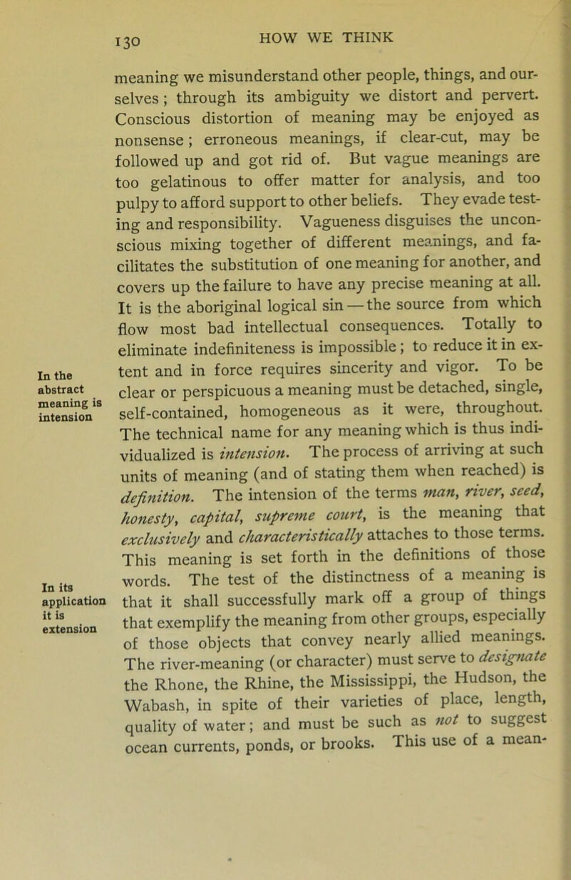 In the abstract meaning is intension In its application it is extension meaning we misunderstand other people, things, and our- selves ; through its ambiguity we distort and pervert. Conscious distortion of meaning may be enjoyed as nonsense; erroneous meanings, if clear-cut, may be followed up and got rid of. But vague meanings are too gelatinous to offer matter for analysis, and too pulpy to afford support to other beliefs. They evade test- ing and responsibility. Vagueness disguises the uncon- scious mixing together of different meanings, and fa- cilitates the substitution of one meaning for another, and covers up the failure to have any precise meaning at all. It is the aboriginal logical sin — the source from which flow most bad intellectual consequences. Totally to eliminate indefiniteness is impossible ; to reduce it in ex- tent and in force requires sincerity and vigor. To be clear or perspicuous a meaning must be detached, single, self-contained, homogeneous as it were, throughout. The technical name for any meaning which is thus indi- vidualized is intension. The process of arriving at such units of meaning (and of stating them when reached) is definition. The intension of the terms man, river, seed, honesty, capital, supreme court, is the meaning that exclusively and characteristically attaches to those terms. This meaning is set forth in the definitions of those words. The test of the distinctness of a meaning is that it shall successfully mark off a group of things that exemplify the meaning from other groups, especially of those objects that convey nearly allied meanings. The river-meaning (or character) must serve to designate the Rhone, the Rhine, the Mississippi, the Hudson, the Wabash, in spite of their varieties of place, length, quality of water; and must be such as not to suggest ocean currents, ponds, or brooks. This use of a mean-