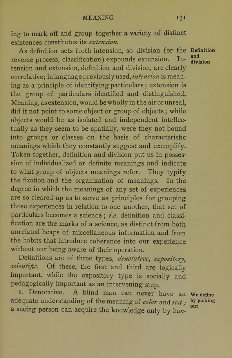 ing to mark off and group together a variety of distinct existences constitutes its extension. As definition sets forth intension, so division (or the reverse process, classification) expounds extension. In- tension and extension, definition and division, are clearly correlative; in language previously used, intension is mean- ing as a principle of identifying particulars; extension is the group of particulars identified and distinguished. Meaning, as extension, would be wholly in the air or unreal, did it not point to some object or group of objects ; while objects would be as isolated and independent intellec- tually as they seem to be spatially, were they not bound into groups or classes on the basis of characteristic meanings which they constantly suggest and exemplify. Taken together, definition and division put us in posses- sion of individualized or definite meanings and indicate to what group of objects meanings refer. They typify the fixation and the organization of meanings. In the degree in which the meanings of any set of experiences are so cleared up as to serve as principles for grouping those experiences in relation to one another, that set of particulars becomes a science ; i.e. definition and classi- fication are the marks of a science, as distinct from both unrelated heaps of miscellaneous information and from the habits that introduce coherence into our experience without our being aware of their operation. Definitions are of three types, denotative, expository, scientific. Of these, the first and third are logically important, while the expository type is socially and pedagogically important as an intervening step. 1. Denotative. A blind man can never have an adequate understanding of the meaning of color and red; a seeing person can acquire the knowledge only by hav- Definition and division We define by picking out