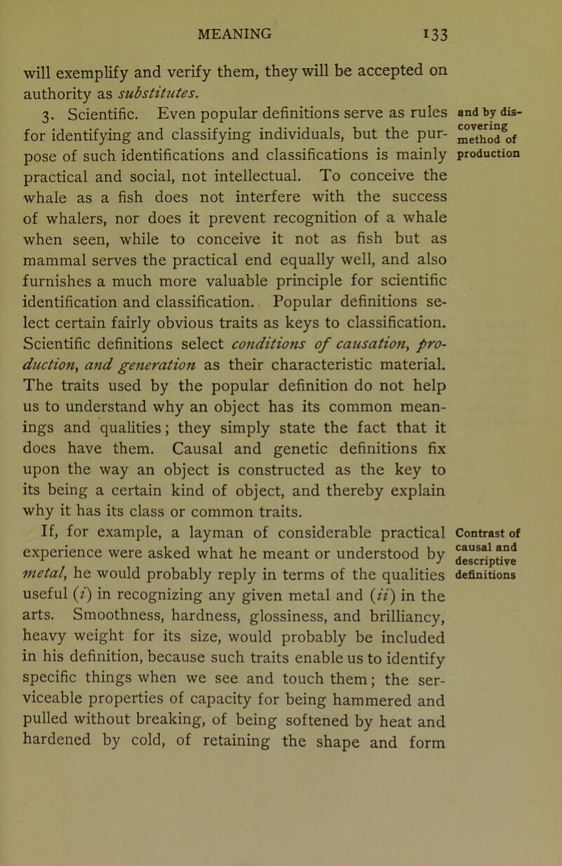 will exemplify and verify them, they will be accepted on authority as substitutes. 3. Scientific. Even popular definitions serve as rules for identifying and classifying individuals, but the pur- pose of such identifications and classifications is mainly practical and social, not intellectual. To conceive the whale as a fish does not interfere with the success of whalers, nor does it prevent recognition of a whale when seen, while to conceive it not as fish but as mammal serves the practical end equally well, and also furnishes a much more valuable principle for scientific identification and classification. Popular definitions se- lect certain fairly obvious traits as keys to classification. Scientific definitions select conditions of causation, pro- duction, and generation as their characteristic material. The traits used by the popular definition do not help us to understand why an object has its common mean- ings and qualities; they simply state the fact that it does have them. Causal and genetic definitions fix upon the way an object is constructed as the key to its being a certain kind of object, and thereby explain why it has its class or common traits. If, for example, a layman of considerable practical experience were asked what he meant or understood by metal, he would probably reply in terms of the qualities useful (i) in recognizing any given metal and (ii) in the arts. Smoothness, hardness, glossiness, and brilliancy, heavy weight for its size, would probably be included in his definition, because such traits enable us to identify specific things when we see and touch them; the ser- viceable properties of capacity for being hammered and pulled without breaking, of being softened by heat and hardened by cold, of retaining the shape and form and by dis- covering method of production Contrast of causal and descriptive definitions