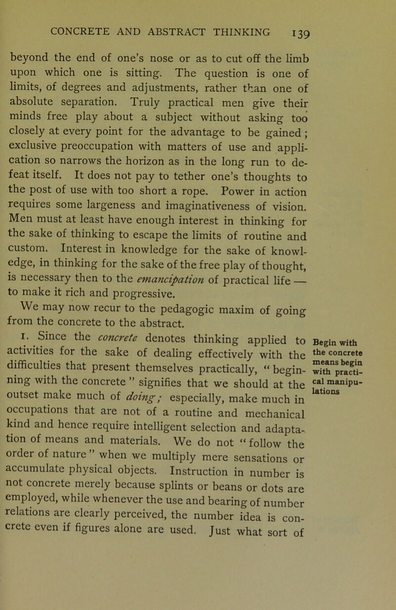 beyond the end of one’s nose or as to cut off the limb upon which one is sitting. The question is one of limits, of degrees and adjustments, rather than one of absolute separation. Truly practical men give their minds free play about a subject without asking too closely at every point for the advantage to be gained; exclusive preoccupation with matters of use and appli- cation so narrows the horizon as in the long run to de- feat itself. It does not pay to tether one’s thoughts to the post of use with too short a rope. Power in action requires some largeness and imaginativeness of vision. Men must at least have enough interest in thinking for the sake of thinking to escape the limits of routine and custom. Interest in knowledge for the sake of knowl- edge, in thinking for the sake of the free play of thought, is necessary then to the emancipation of practical life — to make it rich and progressive. We may now recur to the pedagogic maxim of going from the concrete to the abstract. 1. Since the concrete denotes thinking applied to activities for the sake of dealing effectively with the difficulties that present themselves practically, “ begin- ning with the concrete ” signifies that we should at°the outset make much of doing; especially, make much in occupations that are not of a routine and mechanical kind and hence require intelligent selection and adapta- tion of means and materials. We do not “ follow the order of nature ” when we multiply mere sensations or accumulate physical objects. Instruction in number is not concrete merely because splints or beans or dots are employed, while whenever the use and bearing of number relations are clearly perceived, the number idea is con- crete even if figures alone are used. Just what sort of Begin with the concrete means begin with practi- cal manipu- lations