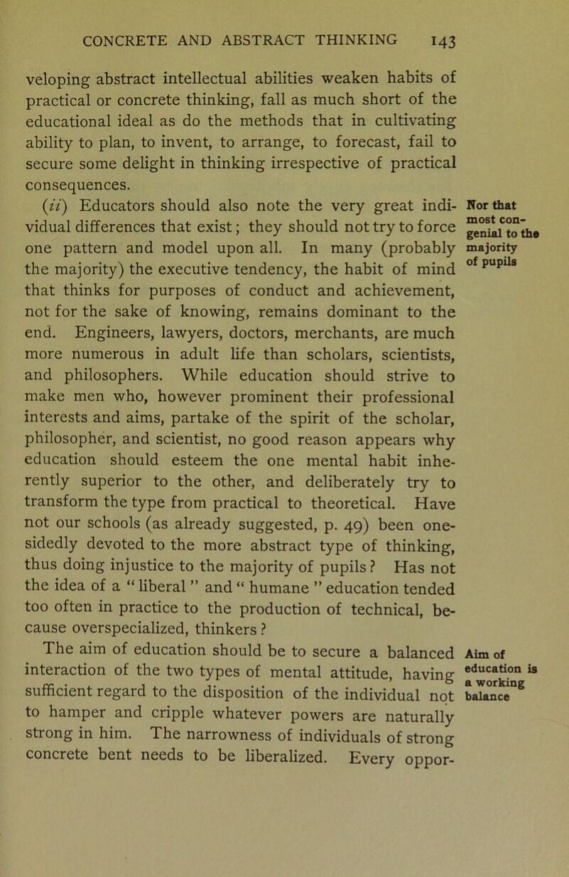 veloping abstract intellectual abilities weaken habits of practical or concrete thinking, fall as much short of the educational ideal as do the methods that in cultivating ability to plan, to invent, to arrange, to forecast, fail to secure some delight in thinking irrespective of practical consequences. (ii) Educators should also note the very great indi- vidual differences that exist; they should not try to force one pattern and model upon all. In many (probably the majority) the executive tendency, the habit of mind that thinks for purposes of conduct and achievement, not for the sake of knowing, remains dominant to the end. Engineers, lawyers, doctors, merchants, are much more numerous in adult life than scholars, scientists, and philosophers. While education should strive to make men who, however prominent their professional interests and aims, partake of the spirit of the scholar, philosopher, and scientist, no good reason appears why education should esteem the one mental habit inhe- rently superior to the other, and deliberately try to transform the type from practical to theoretical. Have not our schools (as already suggested, p. 49) been one- sidedly devoted to the more abstract type of thinking, thus doing injustice to the majority of pupils? Has not the idea of a “ liberal ” and “ humane ” education tended too often in practice to the production of technical, be- cause overspecialized, thinkers ? The aim of education should be to secure a balanced interaction of the two types of mental attitude, having sufficient regard to the disposition of the individual not to hamper and cripple whatever powers are naturally strong in him. The narrowness of individuals of strong concrete bent needs to be liberalized. Every oppor- Nor that most con- genial to the majority of pupils Aim of education is a working balance