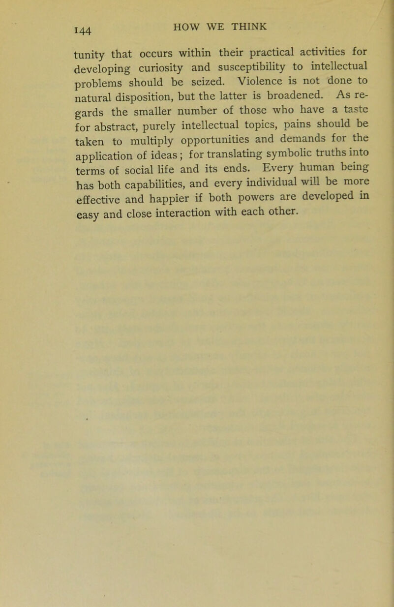 tunity that occurs within their practical activities for developing curiosity and susceptibility to intellectual problems should be seized. Violence is not done to natural disposition, but the latter is broadened. As re- gards the smaller number of those who have a taste for abstract, purely intellectual topics, pains should be taken to multiply opportunities and demands for the application of ideas; for translating symbolic truths into terms of social life and its ends. Every human being has both capabilities, and every individual will be more effective and happier if both powers are developed in easy and close interaction with each other.