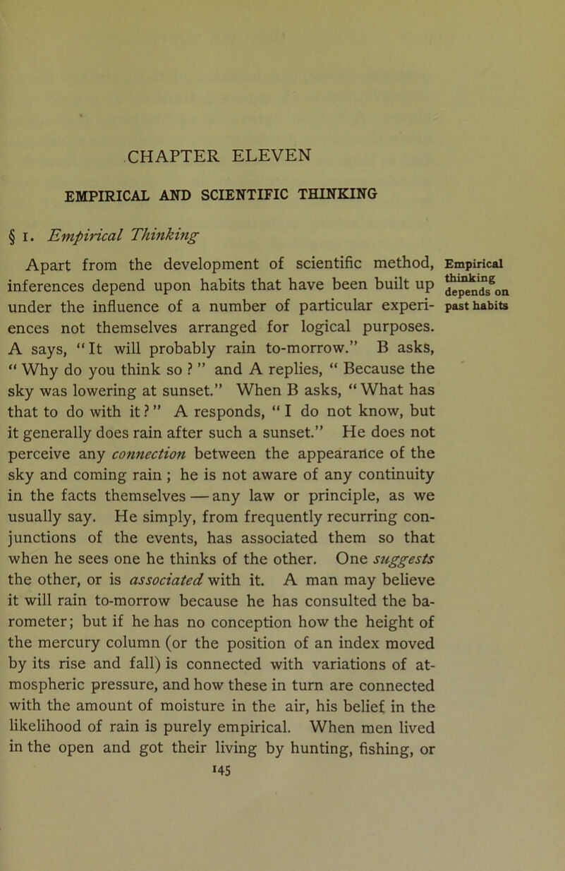 CHAPTER ELEVEN EMPIRICAL AND SCIENTIFIC THINKING § I. Empirical Thinking Apart from the development of scientific method, inferences depend upon habits that have been built up under the influence of a number of particular experi- ences not themselves arranged for logical purposes. A says, “It will probably rain to-morrow.” B asks, “ Why do you think so ? ” and A replies, “ Because the sky was lowering at sunset.” When B asks, “What has that to do with it ? ” A responds, “ I do not know, but it generally does rain after such a sunset.” He does not perceive any connection between the appearance of the sky and coming rain ; he is not aware of any continuity in the facts themselves — any law or principle, as we usually say. He simply, from frequently recurring con- junctions of the events, has associated them so that when he sees one he thinks of the other. One suggests the other, or is associated with it. A man may believe it will rain to-morrow because he has consulted the ba- rometer; but if he has no conception how the height of the mercury column (or the position of an index moved by its rise and fall) is connected with variations of at- mospheric pressure, and how these in turn are connected with the amount of moisture in the air, his belief in the likelihood of rain is purely empirical. When men lived in the open and got their living by hunting, fishing, or i45 Empirical thinking depends on past habits