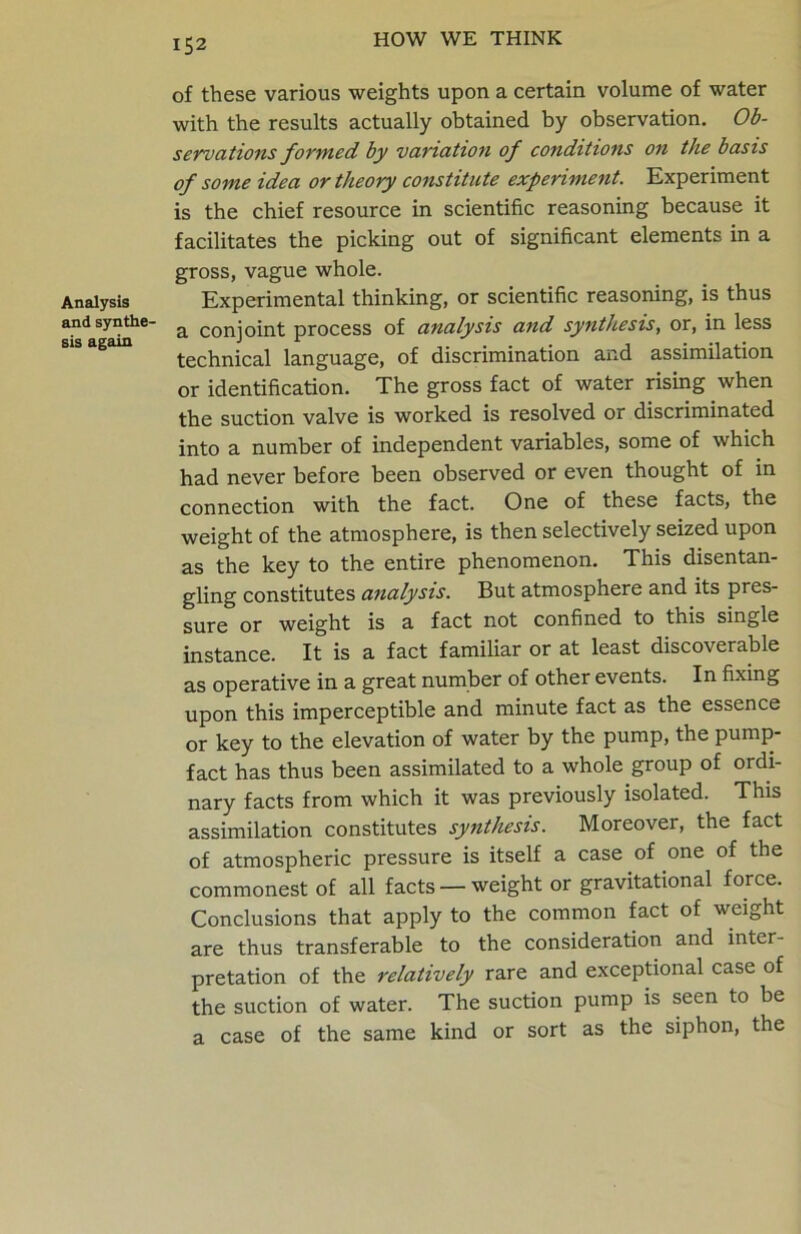 Analysis and synthe- sis again of these various weights upon a certain volume of water with the results actually obtained by observation. Ob- servations formed by variation of conditions on the basis of some idea or theory constitute experiment. Experiment is the chief resource in scientific reasoning because it facilitates the picking out of significant elements in a gross, vague whole. Experimental thinking, or scientific reasoning, is thus a conjoint process of analysis and synthesis, or, in less technical language, of discrimination and assimilation or identification. The gross fact of water rising when the suction valve is worked is resolved or discriminated into a number of independent variables, some of which had never before been observed or even thought of in connection with the fact. One of these facts, the weight of the atmosphere, is then selectively seized upon as the key to the entire phenomenon. This disentan- gling constitutes analysis. But atmosphere and its pres- sure or weight is a fact not confined to this single instance. It is a fact familiar or at least discoverable as operative in a great number of other events. In fixing upon this imperceptible and minute fact as the essence or key to the elevation of water by the pump, the pump- fact has thus been assimilated to a whole group of ordi- nary facts from which it was previously isolated. This assimilation constitutes synthesis. Moreover, the fact of atmospheric pressure is itself a case of one of the commonest of all facts —weight or gravitational force. Conclusions that apply to the common fact of weight are thus transferable to the consideration and inter- pretation of the relatively rare and exceptional case of the suction of water. The suction pump is seen to be a case of the same kind or sort as the siphon, the