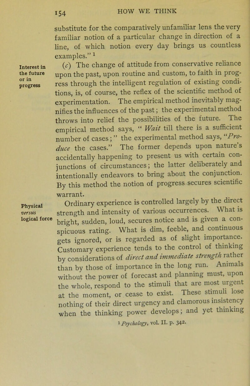 Interest in the future or in progress Physical versus logical force substitute for the comparatively unfamiliar lens the very familiar notion of a particular change in direction of a line, of which notion every day brings us countless examples.” 1 (,c) The change of attitude from conservative reliance upon the past, upon routine and custom, to faith in prog- ress through the intelligent regulation of existing condi- tions, is, of course, the reflex of the scientific method of experimentation. The empirical method inevitably mag- nifies the influences of the past; the experimental method throws into relief the possibilities of the future. The empirical method says, “ Wait till there is a sufficient number of cases; ” the experimental method says, Pro- duce the cases.” The former depends upon nature’s accidentally happening to present us with certain con- junctions of circumstances; the latter deliberately and intentionally endeavors to bring about the conjunction. By this method the notion of progress secures scientific warrant. Ordinary experience is controlled largely by the direct strength and intensity of various occurrences. What is bright, sudden, loud, secures notice and is given a con- spicuous rating. What is dim, feeble, and. continuous gets ignored, or is regarded as of slight importance. Customary experience tends to the control of thinking by considerations of direct and immediate strength rather than by those of importance in the long run. Animals without the power of forecast and planning must, upon the whole, respond to the stimuli that are most urgent at the moment, or cease to exist. These stimuli lose nothing of their direct urgency and clamorous insistency when the thinking power develops; and yet thinking i Psychology, vol. II. p. 342-