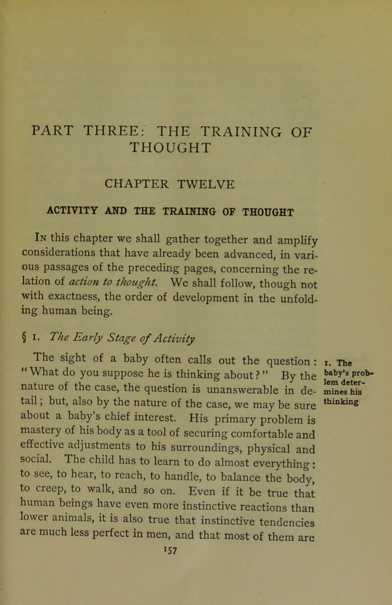 PART THREE: THE TRAINING OF THOUGHT CHAPTER TWELVE ACTIVITY AND THE TRAINING OF THOUGHT In this chapter we shall gather together and amplify considerations that have already been advanced, in vari- ous passages of the preceding pages, concerning the re- lation of action to thought. We shall follow, though not with exactness, the order of development in the unfold- ing human being. § i. The Early Stage of Activity The sight of a baby often calls out the question : “ What do you suppose he is thinking about ? ” By the nature of the case, the question is unanswerable in de- tail , but, also by the nature of the case, we may be sure about a baby s chief interest. His primary problem is mastery of his body as a tool of securing comfortable and effective adjustments to his surroundings, physical and social. The child has to learn to do almost everything: to see, to hear, to reach, to handle, to balance the body, to creep, to walk, and so on. Even if it be true that human beings have even more instinctive reactions than lower animals, it is also true that instinctive tendencies are much less perfect in men, and that most of them are >57 I. The baby’s prob- lem deter- mines his thinking