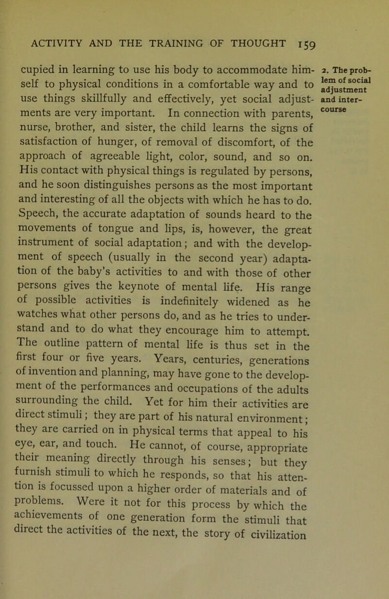 cupied in learning to use his body to accommodate him- self to physical conditions in a comfortable way and to use things skillfully and effectively, yet social adjust- ments are very important. In connection with parents, nurse, brother, and sister, the child learns the signs of satisfaction of hunger, of removal of discomfort, of the approach of agreeable light, color, sound, and so on. His contact with physical things is regulated by persons, and he soon distinguishes persons as the most important and interesting of all the objects with which he has to do. Speech, the accurate adaptation of sounds heard to the movements of tongue and lips, is, however, the great instrument of social adaptation; and with the develop- ment of speech (usually in the second year) adapta- tion of the baby’s activities to and with those of other persons gives the keynote of mental life. His range of possible activities is indefinitely widened as he watches what other persons do, and as he tries to under- stand and to do what they encourage him to attempt. The outline pattern of mental life is thus set in the first four or five years. Years, centuries, generations of invention and planning, may have gone to the develop- ment of the performances and occupations of the adults surrounding the child. Yet for him their activities are direct stimuli; they are part of his natural environment; they are carried on in physical terms that appeal to his eye, ear, and touch. He cannot, of course, appropriate their meaning directly through his senses; but they furnish stimuli to which he responds, so that his atten- tion is focussed upon a higher order of materials and of problems. Were it not for this process by which the achievements of one generation form the stimuli that direct the activities of the next, the story of civilization 2. The prob- lem of social adjustment and inter- course