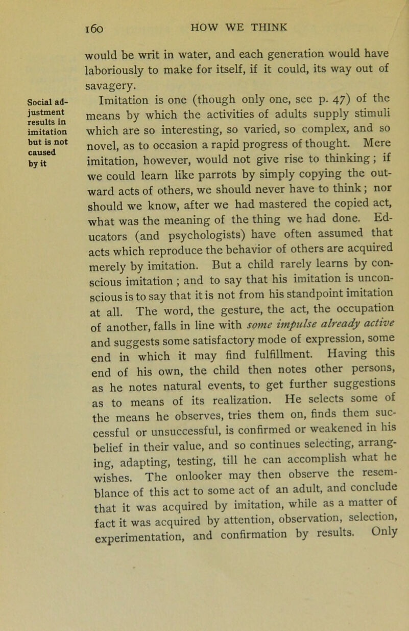 Social ad- justment results in imitation but is not caused by it l6o HOW WE THINK would be writ in water, and each generation would have laboriously to make for itself, if it could, its way out of savagery. Imitation is one (though only one, see p. 47) of the means by which the activities of adults supply stimuli which are so interesting, so varied, so complex, and so novel, as to occasion a rapid progress of thought. Mere imitation, however, would not give rise to thinking; if we could learn like parrots by simply copying the out- ward acts of others, we should never have to think; nor should we know, after we had mastered the copied act, what was the meaning of the thing we had done. Ed- ucators (and psychologists) have often assumed that acts which reproduce the behavior of others are acquired merely by imitation. But a child rarely learns by con- scious imitation ; and to say that his imitation is uncon- scious is to say that it is not from his standpoint imitation at all. The word, the gesture, the act, the occupation of another, falls in line with some impulse already active and suggests some satisfactory mode of expression, some end in which it may find fulfillment. Having this end of his own, the child then notes other persons, as he notes natural events, to get further suggestions as to means of its realization. He selects some of the means he observes, tries them on, finds them suc- cessful or unsuccessful, is confirmed or weakened in his belief in their value, and so continues selecting, arrang- ing, adapting, testing, till he can accomplish what he wishes. The onlooker may then observe the resem- blance of this act to some act of an adult, and conclude that it was acquired by imitation, while as a matter of fact it was acquired by attention, observation, selection, experimentation, and confirmation by results. Only