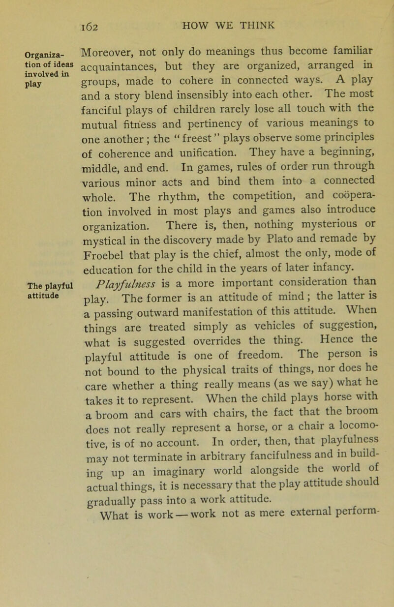 Organiza- tion of ideas involved in play The playful attitude Moreover, not only do meanings thus become familiar acquaintances, but they are organized, arranged in groups, made to cohere in connected ways. A play and a story blend insensibly into each other. The most fanciful plays of children rarely lose all touch with the mutual fitness and pertinency of various meanings to one another ; the “ freest ” plays observe some principles of coherence and unification. They have a beginning, middle, and end. In games, rules of order run through various minor acts and bind them into a connected whole. The rhythm, the competition, and coopera- tion involved in most plays and games also introduce organization. There is, then, nothing mysterious or mystical in the discovery made by Plato and remade by Froebel that play is the chief, almost the only, mode of education for the child in the years of later infancy. Playfulness is a more important consideration than play. The former is an attitude of mind ; the latter is a passing outward manifestation of this attitude. When things are treated simply as vehicles of suggestion, what is suggested overrides the thing. Hence the playful attitude is one of freedom. The person is not bound to the physical traits of things, nor does he care whether a thing really means (as we say) what he takes it to represent. When the child plays horse with a broom and cars with chairs, the fact that the broom does not really represent a horse, or a chair a locomo- tive, is of no account. In order, then, that playfulness may not terminate in arbitrary fancifulness and in build- ing up an imaginary world alongside the world of actual things, it is necessary that the play attitude should gradually pass into a work attitude. What is work — work not as mere external perform-