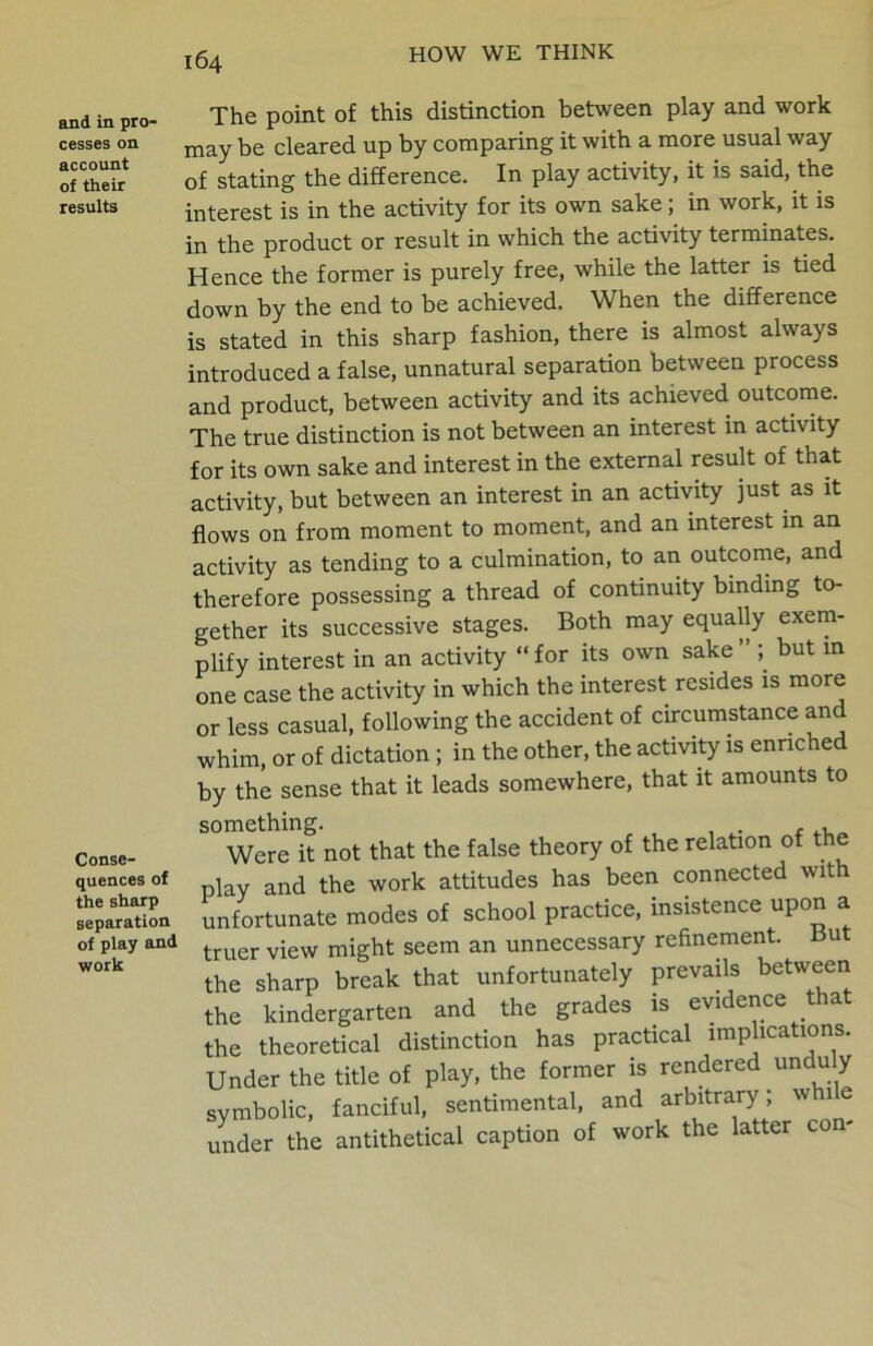 and in pro- cesses on account of their results Conse- quences of the sharp separation of play and work 164 The point of this distinction between play and work may be cleared up by comparing it with a more usual way of stating the difference. In play activity, it is said, the interest is in the activity for its own sake; in work, it is in the product or result in which the activity terminates. Hence the former is purely free, while the latter is tied down by the end to be achieved. When the difference is stated in this sharp fashion, there is almost always introduced a false, unnatural separation between process and product, between activity and its achieved, outcome. The true distinction is not between an interest in activity for its own sake and interest in the external result of that activity, but between an interest in an activity just as it flows on from moment to moment, and an interest in an activity as tending to a culmination, to an outcome, and therefore possessing a thread of continuity binding to- gether its successive stages. Both may equally exem- plify interest in an activity “ for its own sake ” but m one case the activity in which the interest resides is more or less casual, following the accident of circumstance and whim, or of dictation ; in the other, the activity is enriched by the sense that it leads somewhere, that it amounts to something. . , Were it not that the false theory of the relation of the play and the work attitudes has been connected wit unfortunate modes of school practice, insistence upon a truer view might seem an unnecessary refinement. Bu the sharp break that unfortunately prevails between the kindergarten and the grades is evidence that the theoretical distinction has practical implications. Under the title of play, the former is rendered unduly symbolic, fanciful, sentimental, and arbitrary ; while under the antithetical caption of work the latter co