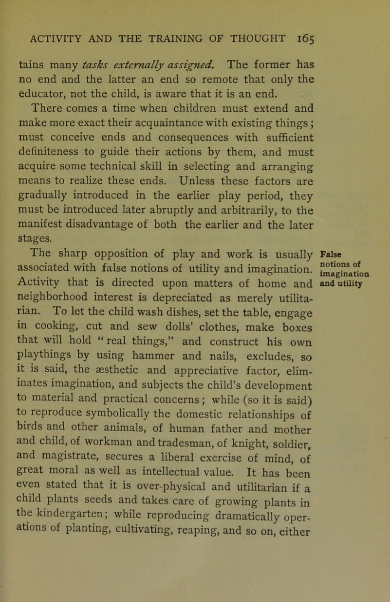 tains many tasks externally assigned. The former has no end and the latter an end so remote that only the educator, not the child, is aware that it is an end. There comes a time when children must extend and make more exact their acquaintance with existing things ; must conceive ends and consequences with sufficient definiteness to guide their actions by them, and must acquire some technical skill in selecting and arranging means to realize these ends. Unless these factors are gradually introduced in the earlier play period, they must be introduced later abruptly and arbitrarily, to the manifest disadvantage of both the earlier and the later stages. The sharp opposition of play and work is usually associated with false notions of utility and imagination. Activity that is directed upon matters of home and neighborhood interest is depreciated as merely utilita- rian. To let the child wash dishes, set the table, engage in cooking, cut and sew dolls’ clothes, make boxes that will hold “ real things,” and construct his own playthings by using hammer and nails, excludes, so it is said, the aesthetic and appreciative factor, elim- inates imagination, and subjects the child’s development to material and practical concerns; while (so it is said) to reproduce symbolically the domestic relationships of birds and other animals, of human father and mother and child, of workman and tradesman, of knight, soldier, and magistrate, secures a liberal exercise of mind, of great moral as well as intellectual value. It has been even stated that it is over-physical and utilitarian if a child plants seeds and takes care of growing plants in the kindergarten; while reproducing dramatically oper- ations of planting, cultivating, reaping, and so on, either False notions of imagination and utility